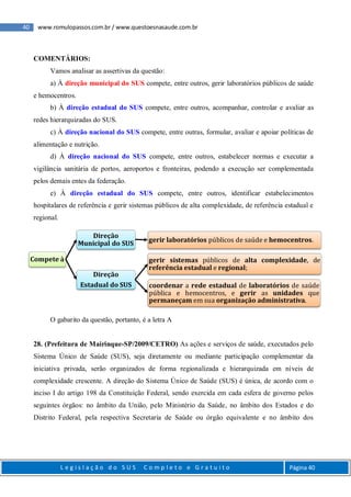 40 www.romulopassos.com.br / www.questoesnasaude.com.br
L e g i s l a ç ã o d o S U S C o m p l e t o e G r a t u i t o Página 40
COMENTÁRIOS:
Vamos analisar as assertivas da questão:
a) À direção municipal do SUS compete, entre outros, gerir laboratórios públicos de saúde
e hemocentros.
b) À direção estadual do SUS compete, entre outros, acompanhar, controlar e avaliar as
redes hierarquizadas do SUS.
c) À direção nacional do SUS compete, entre outras, formular, avaliar e apoiar políticas de
alimentação e nutrição.
d) À direção nacional do SUS compete, entre outros, estabelecer normas e executar a
vigilância sanitária de portos, aeroportos e fronteiras, podendo a execução ser complementada
pelos demais entes da federação.
e) À direção estadual do SUS compete, entre outros, identificar estabelecimentos
hospitalares de referência e gerir sistemas públicos de alta complexidade, de referência estadual e
regional.
O gabarito da questão, portanto, é a letra A
28. (Prefeitura de Mairinque-SP/2009/CETRO) As ações e serviços de saúde, executados pelo
Sistema Único de Saúde (SUS), seja diretamente ou mediante participação complementar da
iniciativa privada, serão organizados de forma regionalizada e hierarquizada em níveis de
complexidade crescente. A direção do Sistema Único de Saúde (SUS) é única, de acordo com o
inciso I do artigo 198 da Constituição Federal, sendo exercida em cada esfera de governo pelos
seguintes órgãos: no âmbito da União, pelo Ministério da Saúde, no âmbito dos Estados e do
Distrito Federal, pela respectiva Secretaria de Saúde ou órgão equivalente e no âmbito dos
Compete à
Direção
Municipal do SUS gerir laboratórios públicos de saúde e hemocentros.
Direção
Estadual do SUS
gerir sistemas públicos de alta complexidade, de
referência estadual e regional;
coordenar a rede estadual de laboratórios de saúde
pública e hemocentros, e gerir as unidades que
permaneçam em sua organização administrativa.
 
