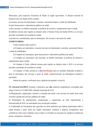 41 www.romulopassos.com.br / www.questoesnasaude.com.br
L e g i s l a ç ã o d o S U S C o m p l e t o e G r a t u i t o Página 41
Municípios, pela respectiva Secretaria de Saúde ou órgão equivalente. À direção nacional do
Sistema Único de Saúde (SUS) compete
a) executar serviços de alimentação e nutrição, saneamento básico e saúde do trabalhador.
b) gerir hemocentros e laboratórios públicos de saúde.
c) dar execução, no âmbito municipal, às políticas de insumos e equipamentos para a saúde.
d) elaborar normas para regular as relações entre o Sistema Único de Saúde (SUS) e os serviços
privados contratados de assistência à saúde.
e) promover a centralização, para os municípios, dos serviços e das ações de saúde.
COMENTÁRIOS:
Vamos analisar cada assertiva:
a) Compete aos municípios: executar serviços de alimentação e nutrição, saneamento básico
e saúde do trabalhador;
b) Compete aos municípios: gerir hemocentros e laboratórios públicos de saúde;
c) Compete aos municípios: dar execução, no âmbito municipal, às políticas de insumos e
equipamentos para a saúde;
d) Compete à União: elaborar normas para regular as relações entre o SUS e os serviços
privados contratados de assistência à saúde;
e) Compete à União: promover a descentralização para as unidades federadas (estados) e
para os municípios, dos serviços e ações de saúde, respectivamente, de abrangência estadual e
municipal.
Diante do exposto, verificamos que o gabarito da questão é a letra D.
29. (Anvisa/Cetro/2013) Assinale a alternativa que não explicita competências concedidas pelo
artigo 18 da Lei nº 8.080/1990, à direção municipal do SUS.
a) Planejamento, organização, controle e avaliação das ações e dos serviços de saúde, bem como
executar a gestão dos serviços públicos de saúde.
b) Participação do planejamento, programação e organização da rede regionalizada e
hierarquizada do SUS, em articulação com sua direção estadual.
c) Colaboração na fiscalização das agressões ao meio ambiente que tenham repercussão sobre a
saúde humana e atuar, junto aos órgãos municipais, estaduais e federais competentes, para
controlá-las, bem como colaborar com a União e os Estados na execução de vigilância sanitária de
portos, aeroportos e fronteiras.
 
