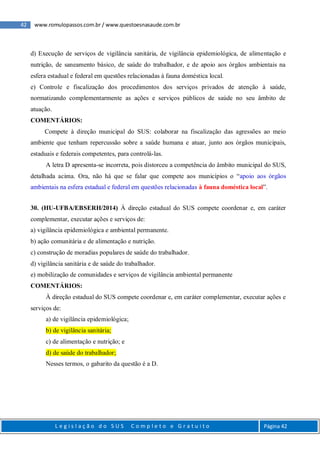 42 www.romulopassos.com.br / www.questoesnasaude.com.br
L e g i s l a ç ã o d o S U S C o m p l e t o e G r a t u i t o Página 42
d) Execução de serviços de vigilância sanitária, de vigilância epidemiológica, de alimentação e
nutrição, de saneamento básico, de saúde do trabalhador, e de apoio aos órgãos ambientais na
esfera estadual e federal em questões relacionadas à fauna doméstica local.
e) Controle e fiscalização dos procedimentos dos serviços privados de atenção à saúde,
normatizando complementarmente as ações e serviços públicos de saúde no seu âmbito de
atuação.
COMENTÁRIOS:
Compete à direção municipal do SUS: colaborar na fiscalização das agressões ao meio
ambiente que tenham repercussão sobre a saúde humana e atuar, junto aos órgãos municipais,
estaduais e federais competentes, para controlá-las.
A letra D apresenta-se incorreta, pois distorceu a competência do âmbito municipal do SUS,
detalhada acima. Ora, não há que se falar que compete aos municípios o “apoio aos órgãos
ambientais na esfera estadual e federal em questões relacionadas à fauna doméstica local”.
30. (HU-UFBA/EBSERH/2014) À direção estadual do SUS compete coordenar e, em caráter
complementar, executar ações e serviços de:
a) vigilância epidemiológica e ambiental permanente.
b) ação comunitária e de alimentação e nutrição.
c) construção de moradias populares de saúde do trabalhador.
d) vigilância sanitária e de saúde do trabalhador.
e) mobilização de comunidades e serviços de vigilância ambiental permanente
COMENTÁRIOS:
À direção estadual do SUS compete coordenar e, em caráter complementar, executar ações e
serviços de:
a) de vigilância epidemiológica;
b) de vigilância sanitária;
c) de alimentação e nutrição; e
d) de saúde do trabalhador;
Nesses termos, o gabarito da questão é a D.
 