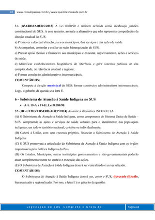 43 www.romulopassos.com.br / www.questoesnasaude.com.br
L e g i s l a ç ã o d o S U S C o m p l e t o e G r a t u i t o Página 43
31. (BSERH/IADERS/2013) A Lei 8080/90 é também definida como arcabouço jurídico
constitucional do SUS. A esse respeito, assinale a alternativa que não representa competências da
direção estadual do SUS.
a) Promover a descentralização, para os municípios, dos serviços e das ações de saúde.
b) Acompanhar, controlar e avaliar as redes hierarquizadas do SUS.
c) Prestar apoio técnico e financeiro aos municípios e executar, supletivamente, ações e serviços
de saúde.
d) Identificar estabelecimentos hospitalares de referência e gerir sistemas públicos de alta
complexidade, de referência estadual e regional.
e) Formar consórcios administrativos intermunicipais.
COMENTÁRIOS:
Compete à direção municipal do SUS: formar consórcios administrativos intermunicipais.
Logo, o gabarito da questão é a letra E.
6 - Subsistema de Atenção à Saúde Indígena no SUS
 Art. 19-A a 19-H, Lei 8.080/90
32. (HC-UFMG/EBSERH/AOCP/2014) Assinale a alternativa INCORRETA.
(A) O Subsistema de Atenção à Saúde Indígena, como componente do Sistema Único de Saúde –
SUS, compreende as ações e serviços de saúde voltados para o atendimento das populações
indígenas, em todo o território nacional, coletiva ou individualmente.
(B) Caberá à União, com seus recursos próprios, financiar o Subsistema de Atenção à Saúde
Indígena.
(C) O SUS promoverá a articulação do Subsistema de Atenção à Saúde Indígena com os órgãos
responsáveis pela Política Indígena do País.
(D) Os Estados, Municípios, outras instituições governamentais e não-governamentais poderão
atuar complementarmente no custeio e execução das ações.
(E) O Subsistema de Atenção à Saúde Indígena deverá ser centralizado e universalizado.
COMENTÁRIOS:
O Subsistema de Atenção à Saúde Indígena deverá ser, como o SUS, descentralizado,
hierarquizado e regionalizado. Por isso, a letra E é o gabarito da questão.
 