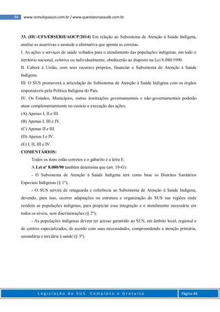 44 www.romulopassos.com.br / www.questoesnasaude.com.br
L e g i s l a ç ã o d o S U S C o m p l e t o e G r a t u i t o Página 44
33. (HU-UFS/EBSERH/AOCP/2014) Em relação ao Subsistema de Atenção à Saúde Indígena,
analise as assertivas e assinale a alternativa que aponta as corretas.
I. As ações e serviços de saúde voltados para o atendimento das populações indígenas, em todo o
território nacional, coletiva ou individualmente, obedecerão ao disposto na Lei 8.080/1990.
II. Caberá à União, com seus recursos próprios, financiar o Subsistema de Atenção à Saúde
Indígena.
III. O SUS promoverá a articulação do Subsistema de Atenção à Saúde Indígena com os órgãos
responsáveis pela Política Indígena do País.
IV. Os Estados, Municípios, outras instituições governamentais e não-governamentais poderão
atuar complementarmente no custeio e execução das ações.
(A) Apenas I, II e III.
(B) Apenas I, III e IV.
(C) Apenas II e III.
(D) Apenas I e IV.
(E) I, II, III e IV.
COMENTÁRIOS:
Todos os itens estão corretos e o gabarito é a letra E.
A Lei nº 8.080/90 também determina que (art. 19-G):
- O Subsistema de Atenção à Saúde Indígena terá como base os Distritos Sanitários
Especiais Indígenas (§ 1º);
- O SUS servirá de retaguarda e referência ao Subsistema de Atenção à Saúde Indígena,
devendo, para isso, ocorrer adaptações na estrutura e organização do SUS nas regiões onde
residem as populações indígenas, para propiciar essa integração e o atendimento necessário em
todos os níveis, sem discriminações (§ 2º);
- As populações indígenas devem ter acesso garantido ao SUS, em âmbito local, regional e
de centros especializados, de acordo com suas necessidades, compreendendo a atenção primária,
secundária e terciária à saúde (§ 3º).
 