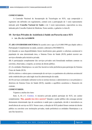 49 www.romulopassos.com.br / www.questoesnasaude.com.br
L e g i s l a ç ã o d o S U S C o m p l e t o e G r a t u i t o Página 49
COMENTÁRIOS:
A Comissão Nacional de Incorporação de Tecnologias no SUS, cuja composição e
regimento são definidos em regulamento, contará com a participação de 1 (um) representante
indicado pelo Conselho Nacional de Saúde e de 1 (um) representante, especialista na área,
indicado pelo Conselho Federal de Medicina. Neste sentido, o gabarito é a letra B.
10 - Serviços Privados de Assistência à Saúde em Parceria com o SUS
 Art. 20 a 26, Lei 8.080/90
37. (HU-UFS/EBSERH/AOCP/2014) De acordo com o que a Lei 8.080/1990 que dispõe sobre a
Participação Complementar na saúde, assinale a alternativa INCORRETA.
(A) Quando as suas disponibilidades forem insuficientes para garantir a cobertura assistencial à
população de uma determinada área, o Sistema Único de Saúde (SUS) poderá recorrer aos
serviços ofertados pela iniciativa privada.
(B) A participação complementar dos serviços privados será formalizada mediante contrato ou
convênio, observadas, a respeito, as normas de direito público.
(C) As entidades filantrópicas e as sem fins lucrativos terão preferência para participar do Sistema
Único de Saúde (SUS).
(D) Os critérios e valores para a remuneração de serviços e os parâmetros de cobertura assistencial
serão estabelecidos por cada órgão local de administração da saúde.
(E) Os serviços contratados submeter-se-ão às normas técnicas e administrativas e aos princípios e
diretrizes do Sistema Único de Saúde (SUS), mantido o equilíbrio econômico e financeiro do
contrato.
COMENTÁRIOS:
Vejamos a analise dos itens:
Itens A, B e C. Corretos. A iniciativa privada poderá participar do SUS, em caráter
complementar. Mas, quando isso deve ocorrer? Quando o poder público não consegue prestar
diretamente determinado tipo de assistência à saúde para a população, devido à inexistência ou
insuficiência do serviço no SUS. Nesses casos, a direção do SUS poderá firmar contrato de direito
público ou convênio com instituições privadas, tendo preferência as entidades filantrópicas e as
sem fins lucrativos.
 