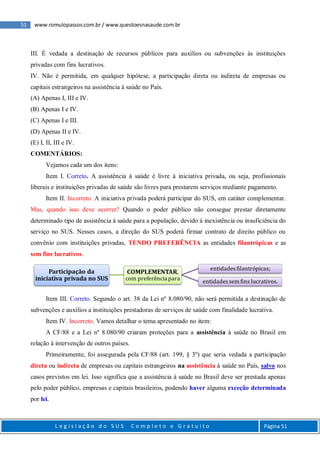 51 www.romulopassos.com.br / www.questoesnasaude.com.br
L e g i s l a ç ã o d o S U S C o m p l e t o e G r a t u i t o Página 51
III. É vedada a destinação de recursos públicos para auxílios ou subvenções às instituições
privadas com fins lucrativos.
IV. Não é permitida, em qualquer hipótese, a participação direta ou indireta de empresas ou
capitais estrangeiros na assistência à saúde no País.
(A) Apenas I, III e IV.
(B) Apenas I e IV.
(C) Apenas I e III.
(D) Apenas II e IV.
(E) I, II, III e IV.
COMENTÁRIOS:
Vejamos cada um dos itens:
Item I. Correto. A assistência à saúde é livre à iniciativa privada, ou seja, profissionais
liberais e instituições privadas de saúde são livres para prestarem serviços mediante pagamento.
Item II. Incorreto. A iniciativa privada poderá participar do SUS, em caráter complementar.
Mas, quando isso deve ocorrer? Quando o poder público não consegue prestar diretamente
determinado tipo de assistência à saúde para a população, devido à inexistência ou insuficiência do
serviço no SUS. Nesses casos, a direção do SUS poderá firmar contrato de direito público ou
convênio com instituições privadas, TENDO PREFERÊNCIA as entidades filantrópicas e as
sem fins lucrativos.
Item III. Correto. Segundo o art. 38 da Lei nº 8.080/90, não será permitida a destinação de
subvenções e auxílios a instituições prestadoras de serviços de saúde com finalidade lucrativa.
Item IV. Incorreto. Vamos detalhar o tema apresentado no item:
A CF/88 e a Lei nº 8.080/90 criaram proteções para a assistência à saúde no Brasil em
relação à intervenção de outros países.
Primeiramente, foi assegurada pela CF/88 (art. 199, § 3º) que seria vedada a participação
direta ou indireta de empresas ou capitais estrangeiros na assistência à saúde no País, salvo nos
casos previstos em lei. Isso significa que a assistência à saúde no Brasil deve ser prestada apenas
pelo poder público, empresas e capitais brasileiros, podendo haver alguma exceção determinada
por lei.
Participação da
iniciativa privada no SUS
COMPLEMENTAR,
com preferência para
entidadesfilantrópicas;
entidadessemfins lucrativos.
 