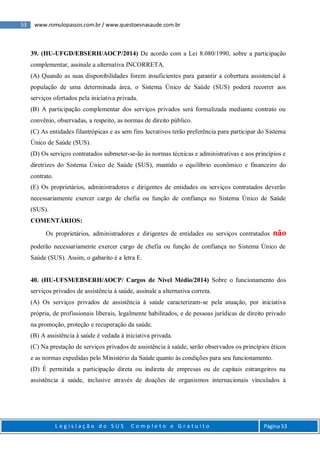 53 www.romulopassos.com.br / www.questoesnasaude.com.br
L e g i s l a ç ã o d o S U S C o m p l e t o e G r a t u i t o Página 53
39. (HU-UFGD/EBSERH/AOCP/2014) De acordo com a Lei 8.080/1990, sobre a participação
complementar, assinale a alternativa INCORRETA.
(A) Quando as suas disponibilidades forem insuficientes para garantir a cobertura assistencial à
população de uma determinada área, o Sistema Único de Saúde (SUS) poderá recorrer aos
serviços ofertados pela iniciativa privada.
(B) A participação complementar dos serviços privados será formalizada mediante contrato ou
convênio, observadas, a respeito, as normas de direito público.
(C) As entidades filantrópicas e as sem fins lucrativos terão preferência para participar do Sistema
Único de Saúde (SUS).
(D) Os serviços contratados submeter-se-ão às normas técnicas e administrativas e aos princípios e
diretrizes do Sistema Único de Saúde (SUS), mantido o equilíbrio econômico e financeiro do
contrato.
(E) Os proprietários, administradores e dirigentes de entidades ou serviços contratados deverão
necessariamente exercer cargo de chefia ou função de confiança no Sistema Único de Saúde
(SUS).
COMENTÁRIOS:
Os proprietários, administradores e dirigentes de entidades ou serviços contratados não
poderão necessariamente exercer cargo de chefia ou função de confiança no Sistema Único de
Saúde (SUS). Assim, o gabarito é a letra E.
40. (HU-UFSM/EBSERH/AOCP/ Cargos de Nível Médio/2014) Sobre o funcionamento dos
serviços privados de assistência à saúde, assinale a alternativa correta.
(A) Os serviços privados de assistência à saúde caracterizam-se pela atuação, por iniciativa
própria, de profissionais liberais, legalmente habilitados, e de pessoas jurídicas de direito privado
na promoção, proteção e recuperação da saúde.
(B) A assistência à saúde é vedada à iniciativa privada.
(C) Na prestação de serviços privados de assistência à saúde, serão observados os princípios éticos
e as normas expedidas pelo Ministério da Saúde quanto às condições para seu funcionamento.
(D) É permitida a participação direta ou indireta de empresas ou de capitais estrangeiros na
assistência à saúde, inclusive através de doações de organismos internacionais vinculados à
 