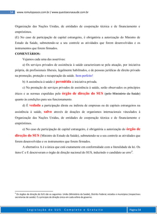 54 www.romulopassos.com.br / www.questoesnasaude.com.br
L e g i s l a ç ã o d o S U S C o m p l e t o e G r a t u i t o Página 54
Organização das Nações Unidas, de entidades de cooperação técnica e de financiamento e
empréstimos.
(E) No caso de participação de capital estrangeiro, é obrigatória a autorização do Ministro de
Estado da Saúde, submetendo-se a seu controle as atividades que forem desenvolvidas e os
instrumentos que forem firmados.
COMENTÁRIOS:
Vejamos cada uma das assertivas:
a) Os serviços privados de assistência à saúde caracterizam-se pela atuação, por iniciativa
própria, de profissionais liberais, legalmente habilitados, e de pessoas jurídicas de direito privado
na promoção, proteção e recuperação da saúde. Item perfeito!
b) A assistência à saúde é permitida à iniciativa privada.
c) Na prestação de serviços privados de assistência à saúde, serão observados os princípios
éticos e as normas expedidas pelo órgão de direção do SUS (pelo Ministério da Saúde)
quanto às condições para seu funcionamento.
d) É vedada a participação direta ou indireta de empresas ou de capitais estrangeiros na
assistência à saúde, salvo através de doações de organismos internacionais vinculados à
Organização das Nações Unidas, de entidades de cooperação técnica e de financiamento e
empréstimos.
e) No caso de participação de capital estrangeiro, é obrigatória a autorização do órgão de
direção do SUS (Ministro de Estado da Saúde), submetendo-se a seu controle as atividades que
forem desenvolvidas e os instrumentos que forem firmados.
A alternativa A é a única que está exatamente em conformidade com a literalidade da lei. Os
itens C e E descreveram o órgão de direção nacional do SUS, induzindo o candidato ao erro4
.
4
Os órgãos de direção do SUS são os seguintes: União (Ministério da Saúde), Distrito Federal, estados e municípios (respectivas
secretarias de saúde). É o principio de direção única em cada esfera de governo.
 