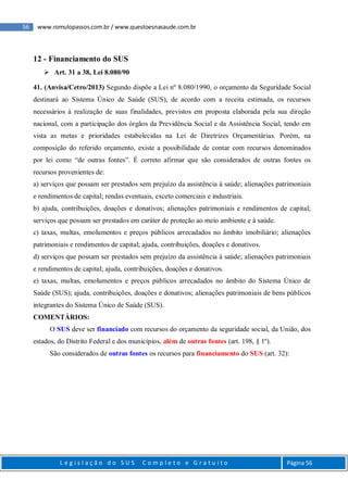56 www.romulopassos.com.br / www.questoesnasaude.com.br
L e g i s l a ç ã o d o S U S C o m p l e t o e G r a t u i t o Página 56
12 - Financiamento do SUS
 Art. 31 a 38, Lei 8.080/90
41. (Anvisa/Cetro/2013) Segundo dispõe a Lei nº 8.080/1990, o orçamento da Seguridade Social
destinará ao Sistema Único de Saúde (SUS), de acordo com a receita estimada, os recursos
necessários à realização de suas finalidades, previstos em proposta elaborada pela sua direção
nacional, com a participação dos órgãos da Previdência Social e da Assistência Social, tendo em
vista as metas e prioridades estabelecidas na Lei de Diretrizes Orçamentárias. Porém, na
composição do referido orçamento, existe a possibilidade de contar com recursos denominados
por lei como “de outras fontes”. É correto afirmar que são considerados de outras fontes os
recursos provenientes de:
a) serviços que possam ser prestados sem prejuízo da assistência à saúde; alienações patrimoniais
e rendimentos de capital; rendas eventuais, exceto comerciais e industriais.
b) ajuda, contribuições, doações e donativos; alienações patrimoniais e rendimentos de capital;
serviços que possam ser prestados em caráter de proteção ao meio ambiente e à saúde.
c) taxas, multas, emolumentos e preços públicos arrecadados no âmbito imobiliário; alienações
patrimoniais e rendimentos de capital; ajuda, contribuições, doações e donativos.
d) serviços que possam ser prestados sem prejuízo da assistência à saúde; alienações patrimoniais
e rendimentos de capital; ajuda, contribuições, doações e donativos.
e) taxas, multas, emolumentos e preços públicos arrecadados no âmbito do Sistema Único de
Saúde (SUS); ajuda, contribuições, doações e donativos; alienações patrimoniais de bens públicos
integrantes do Sistema Único de Saúde (SUS).
COMENTÁRIOS:
O SUS deve ser financiado com recursos do orçamento da seguridade social, da União, dos
estados, do Distrito Federal e dos municípios, além de outras fontes (art. 198, § 1º).
São considerados de outras fontes os recursos para financiamento do SUS (art. 32):
 
