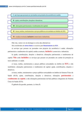57 www.romulopassos.com.br / www.questoesnasaude.com.br
L e g i s l a ç ã o d o S U S C o m p l e t o e G r a t u i t o Página 57
Dito isto, vamos ver em destaque os erros das alternativas:
São considerados de outras fontes os recursos para financiamento do SUS:
a) serviços que possam ser prestados sem prejuízo da assistência à saúde; alienações
patrimoniais e rendimentos de capital; rendas eventuais, inclusive comerciais e industriais.
b) ajuda, contribuições, doações e donativos; alienações patrimoniais e rendimentos de
capital. Não estão incluídos os serviços que possam ser prestados em caráter de proteção ao
meio ambiente e à saúde.
c) taxas, multas, emolumentos e preços públicos arrecadados no âmbito do SUS, e não
imobiliário; alienações patrimoniais e rendimentos de capital; ajuda, contribuições, doações e
donativos.
e) taxas, multas, emolumentos e preços públicos arrecadados no âmbito do Sistema Único de
Saúde (SUS); ajuda, contribuições, doações e donativos; alienações patrimoniais e
rendimentos de capital, e não alienações patrimoniais de bens públicos integrantes do Sistema
Único de Saúde (SUS).
O gabarito da questão, portanto, é a letra D.
I - serviçosque possamser prestadossemprejuízoda assistência à saúde;
II - ajuda, contribuições,doaçõese donativos;
III - alienaçõespatrimoniaise rendimentosde capital;
IV - taxas,multas, emolumentose preçospúblicosarrecadadosnoâmbito do SUS;
VI - rendaseventuais, inclusive comerciaise industriais.
 