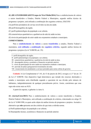 58 www.romulopassos.com.br / www.questoesnasaude.com.br
L e g i s l a ç ã o d o S U S C o m p l e t o e G r a t u i t o Página 58
42. (HU-UFS/EBSERH/AOCP/Cargos de Nível Médio/2014) Para o estabelecimento de valores
a serem transferidos a Estados, Distrito Federal e Municípios, segundo análise técnica de
programas e projetos, será utilizada a combinação dos seguintes critérios, EXCETO
(A) perfil dos prestadores de serviço envolvidos na área da saúde.
(B) perfil demográfico da região.
(C) perfil epidemiológico da população a ser coberta.
(D) características quantitativas e qualitativas da rede de saúde na área.
(E) níveis de participação do setor saúde nos orçamentos estaduais e municipais.
COMENTÁRIOS:
Para o estabelecimento de valores a serem transferidos a estados, Distrito Federal e
municípios, será utilizada a combinação dos seguintes critérios, segundo análise técnica de
programas e projetos (Lei nº 8.080/90, art. 35):
I - perfil demográfico da região;
II - perfil epidemiológico da população a ser coberta;
III - características quantitativas e qualitativas da rede de saúde na área;
IV - desempenho técnico, econômico e financeiro no período anterior;
V - níveis de participação do setor saúde nos orçamentos estaduais e municipais;
VI - previsão do plano quinquenal de investimentos da rede;
VII - ressarcimento do atendimento a serviços prestados para outras esferas de governo.
Cuidado! A Lei Complementar nº 141, de 13 de janeiro de 2012, revogou o § 1º do art. 35
da Lei nº 8.080/90. Este dispositivo legal determinava que metade dos recursos destinados a
estados e municípios seria distribuída segundo o quociente de sua divisão pelo número de
habitantes, independentemente de qualquer procedimento prévio. Assim, concluímos que essa
regra não existe mais no SUS.
A partir do exposto, o gabarito é a letra A.
43. (Anvisa/Cetro/2013) Para o estabelecimento de valores a serem transferidos a Estados,
Distrito Federal e Municípios, será utilizada a combinação de critérios, relacionados no artigo 35
da Lei nº 8.080/1990, os quais serão objeto de análise técnica de programas e projetos. Assinale a
alternativa que não apresenta um dos critérios de que trata a referida norma.
a) Perfil epidemiológico da população a ser coberta.
b) Desempenho técnico, econômico e financeiro no período anterior.
 
