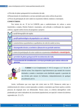59 www.romulopassos.com.br / www.questoesnasaude.com.br
L e g i s l a ç ã o d o S U S C o m p l e t o e G r a t u i t o Página 59
c) Previsão do plano quinquenal de investimentos da rede.
d) Ressarcimento do atendimento a serviços prestados para outras esferas de governo.
e) Níveis de participação do setor saúde nos orçamentos federal, estaduais e municipais.
COMENTÁRIOS:
Nos termos do art. 35 da Lei 8.080/90, para o estabelecimento de valores a serem
transferidos a estados, Distrito Federal e municípios, será utilizada a combinação dos seguintes
critérios, segundo análise técnica de programas e projetos:
Cuidado! A Lei Complementar nº 141/12 revogou o § 1º do art. 35
descrito acima. Esse dispositivo legal determinava que metade dos recursos
destinados a estados e municípios seria distribuída segundo o quociente de
sua divisão pelo número de habitantes, independentemente de qualquer
procedimento prévio.
Assim, verificamos que essa regra não existe mais no SUS. Destaca-se ainda que o
estabelecimento de valores a serem repassados a estados e municípios que forem sujeitos a notório
processo de migração deve ser diferenciado. Nesses casos, os critérios demográficos serão
ponderados por outros indicadores de crescimento populacional, em especial o número de eleitores
registrados (art. 35, § 2º).
I
• perfil demográfico da região;
II
• perfil epidemiológico da população a ser coberta;
III • características quantitativas e qualitativas da rede de saúde na área;
IV • desempenho técnico, econômico e financeirono período anterior;
V • níveis de participação do setor saúde nos orçamentos estaduais e municipais;
VI • previsão do plano quinquenal de investimentos da rede;
VII
• ressarcimento do atendimento a serviços prestados para outras esferas de
governo.
 