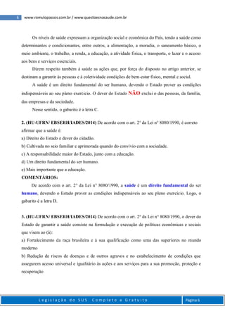 6 www.romulopassos.com.br / www.questoesnasaude.com.br
L e g i s l a ç ã o d o S U S C o m p l e t o e G r a t u i t o Página 6
Os níveis de saúde expressam a organização social e econômica do País, tendo a saúde como
determinantes e condicionantes, entre outros, a alimentação, a moradia, o saneamento básico, o
meio ambiente, o trabalho, a renda, a educação, a atividade física, o transporte, o lazer e o acesso
aos bens e serviços essenciais.
Dizem respeito também à saúde as ações que, por força do disposto no artigo anterior, se
destinam a garantir às pessoas e à coletividade condições de bem-estar físico, mental e social.
A saúde é um direito fundamental do ser humano, devendo o Estado prover as condições
indispensáveis ao seu pleno exercício. O dever do Estado NÃO exclui o das pessoas, da família,
das empresas e da sociedade.
Nesse sentido, o gabarito é a letra C.
2. (HU-UFRN/ EBSERH/IADES/2014) De acordo com o art. 2° da Lei n° 8080/1990, é correto
afirmar que a saúde é:
a) Direito do Estado e dever do cidadão.
b) Cultivada no seio familiar e aprimorada quando do convívio com a sociedade.
c) A responsabilidade maior do Estado, junto com a educação.
d) Um direito fundamental do ser humano.
e) Mais importante que a educação.
COMENTÁRIOS:
De acordo com o art. 2° da Lei n° 8080/1990, a saúde é um direito fundamental do ser
humano, devendo o Estado prover as condições indispensáveis ao seu pleno exercício. Logo, o
gabarito é a letra D.
3. (HU-UFRN/ EBSERH/IADES/2014) De acordo com o art. 2° da Lei n° 8080/1990, o dever do
Estado de garantir a saúde consiste na formulação e execução de políticas econômicas e sociais
que visem ao (à):
a) Fortalecimento da raça brasileira e à sua qualificação como uma das superiores no mundo
moderno
b) Redução de riscos de doenças e de outros agravos e no estabelecimento de condições que
assegurem acesso universal e igualitário às ações e aos serviços para a sua promoção, proteção e
recuperação
 