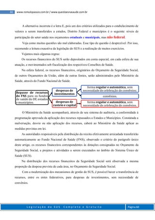 60 www.romulopassos.com.br / www.questoesnasaude.com.br
L e g i s l a ç ã o d o S U S C o m p l e t o e G r a t u i t o Página 60
A alternativa incorreta é a letra E, pois um dos critérios utilizados para o estabelecimento de
valores a serem transferidos a estados, Distrito Federal e municípios é o seguinte: níveis de
participação do setor saúde nos orçamentos estaduais e municipais, mas não federal.
Veja como muitas questões são mal elaboradas. Esse tipo de questão é desprezível. Por isso,
recomendo a leitura exaustiva da legislação do SUS e a realização de muitos exercícios.
Vejamos mais algumas regras:
Os recursos financeiros do SUS serão depositados em conta especial, em cada esfera de sua
atuação, e movimentados sob fiscalização dos respectivos Conselhos de Saúde.
Na esfera federal, os recursos financeiros, originários do Orçamento da Seguridade Social,
de outros Orçamentos da União, além de outras fontes, serão administrados pelo Ministério da
Saúde, através do Fundo Nacional de Saúde.
O Ministério da Saúde acompanhará, através de seu sistema de auditoria, a conformidade à
programação aprovada da aplicação dos recursos repassados a Estados e Municípios. Constatada a
malversação, desvio ou não aplicação dos recursos, caberá ao Ministério da Saúde aplicar as
medidas previstas em lei.
As autoridades responsáveis pela distribuição da receita efetivamente arrecadada transferirão
automaticamente ao Fundo Nacional de Saúde (FNS), observado o critério do parágrafo único
deste artigo, os recursos financeiros correspondentes às dotações consignadas no Orçamento da
Seguridade Social, a projetos e atividades a serem executados no âmbito do Sistema Único de
Saúde (SUS).
Na distribuição dos recursos financeiros da Seguridade Social será observada a mesma
proporção da despesa prevista de cada área, no Orçamento da Seguridade Social.
Com a modernização dos mecanismos de gestão do SUS, é possível haver a transferência de
recursos, entre os entes federativos, para despesas de investimentos, sem necessidade de
convênios.
Repasse de recursos
do FNS para os fundos
de saúde do DF, estados
e municipios.
despesas de
investimentos
forma regular e automática, sem
necessidade de celebração de convênios;
convênios.
despesas de
custeio e capital
forma regular e automática, sem
necessidade de celebração de convênios.
 