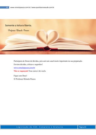63 www.romulopassos.com.br / www.questoesnasaude.com.br
L e g i s l a ç ã o d o S U S C o m p l e t o e G r a t u i t o Página 63
Participem do fórum de dúvidas, pois será um canal muito importante na sua preparação.
Enviem dúvidas, críticas e sugestões!
www.romulopassos.com.br
Não se esqueçam! Esse curso é de vocês.
Fique com Deus!
 Professor Rômulo Passos
Somente a leitura liberta.
Professor Rômulo Passos
 