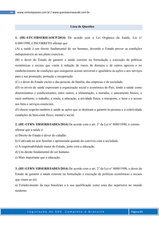 64 www.romulopassos.com.br / www.questoesnasaude.com.br
L e g i s l a ç ã o d o S U S C o m p l e t o e G r a t u i t o Página 64
Lista de Questões
1. (HU-UFC/EBSERH/AOCP/2014) De acordo com a Lei Orgânica da Saúde, Lei n°
8.080/1990, é INCORRETO afirmar que
(A) a saúde é um direito fundamental do ser humano, devendo o Estado prover as condições
indispensáveis ao seu pleno exercício.
(B) o dever do Estado de garantir a saúde consiste na formulação e execução de políticas
econômicas e sociais que visem à redução de riscos de doenças e de outros agravos e no
estabelecimento de condições que assegurem acesso universal e igualitário às ações e aos serviços
para a sua promoção, proteção e recuperação.
(C) o dever do Estado exclui o das pessoas, da família, das empresas e da sociedade.
(D) os níveis de saúde expressam a organização social e econômica do País, tendo a saúde como
determinantes e condicionantes, entre outros, a alimentação, a moradia, o saneamento básico, o
meio ambiente, o trabalho, a renda, a educação, a atividade física, o transporte, o lazer e o acesso
aos bens e serviços essenciais.
(E) dizem respeito também à saúde as ações que se destinam a garantir às pessoas e à coletividade
condições de bem-estar físico, mental e social.
2. (HU-UFRN/ EBSERH/IADES/2014) De acordo com o art. 2° da Lei n° 8080/1990, é correto
afirmar que a saúde é:
a) Direito do Estado e dever do cidadão.
b) Cultivada no seio familiar e aprimorada quando do convívio com a sociedade.
c) A responsabilidade maior do Estado, junto com a educação.
d) Um direito fundamental do ser humano.
e) Mais importante que a educação.
3. (HU-UFRN/ EBSERH/IADES/2014) De acordo com o art. 2° da Lei n° 8080/1990, o dever do
Estado de garantir a saúde consiste na formulação e execução de políticas econômicas e sociais
que visem ao (à):
a) Fortalecimento da raça brasileira e à sua qualificação como uma das superiores no mundo
moderno
 