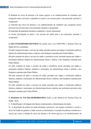 65 www.romulopassos.com.br / www.questoesnasaude.com.br
L e g i s l a ç ã o d o S U S C o m p l e t o e G r a t u i t o Página 65
b) Redução de riscos de doenças e de outros agravos e no estabelecimento de condições que
assegurem acesso universal e igualitário às ações e aos serviços para a sua promoção, proteção e
recuperação
c) Aumento dos riscos de doenças e ao estabelecimento de condições que assegurem acesso
universal aos serviços para a sua promoção, proteção e recuperação
d) Exposição da população brasileira a endemias e viroses situacionais
e) Acesso privilegiado às ações e aos serviços de saúde para a sua promoção, proteção e
recuperação.
4. (HU-UFGD/EBSERH/AOCP/2014) De acordo com a Lei 8.080/1990, o Sistema Único de
Saúde (SUS) é constituído
(A) pelo conjunto de ações e serviços de saúde, prestados apenas por órgãos e instituições públicas
federais da Administração direta e indireta e das fundações mantidas pelo Poder Público.
(B) pelo conjunto de ações e serviços de saúde e assistência social, prestados apenas por órgãos e
instituições públicas federais da Administração direta e indireta e das fundações mantidas pelo
Poder Público.
(C) pelo conjunto de ações e serviços de saúde e assistência social, prestados por órgãos e
instituições públicas federais, estaduais e municipais, da Administração direta e indireta e das
fundações mantidas pelo Poder Público.
(D) pelo conjunto de ações e serviços de saúde, prestados por órgãos e instituições públicas
federais, estaduais e municipais, da Administração direta e indireta e das fundações mantidas pelo
Poder Público.
(E) pelo conjunto de ações e serviços de saúde, prestados por órgãos e instituições públicas
federais, estaduais e municipais, da Administração direta e indireta, das instituições privadas e das
fundações mantidas pelo Poder Público.
5. (Prefeitura de Três Rios-RJ/BIORIO/2014) Avalie se são objetivos do Sistema Único de
Saúde - SUS:
I - A identificação e divulgação dos fatores condicionantes e determinantes da saúde;
II - A formulação de política de saúde destinada a promover, nos campos econômico e social, o
dever do Estado de garantir a saúde consiste na formulação e execução de políticas econômicas e
sociais que visem à redução de riscos de doenças e de outros agravos e no estabelecimento de
 