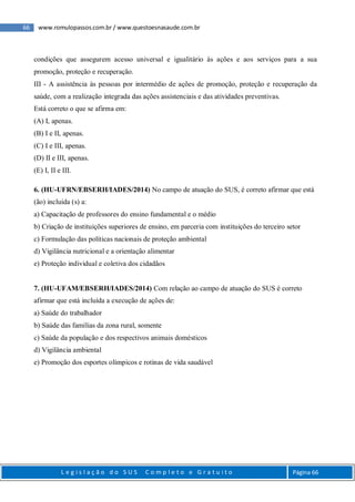 66 www.romulopassos.com.br / www.questoesnasaude.com.br
L e g i s l a ç ã o d o S U S C o m p l e t o e G r a t u i t o Página 66
condições que assegurem acesso universal e igualitário às ações e aos serviços para a sua
promoção, proteção e recuperação.
III - A assistência às pessoas por intermédio de ações de promoção, proteção e recuperação da
saúde, com a realização integrada das ações assistenciais e das atividades preventivas.
Está correto o que se afirma em:
(A) I, apenas.
(B) I e II, apenas.
(C) I e III, apenas.
(D) II e III, apenas.
(E) I, II e III.
6. (HU-UFRN/EBSERH/IADES/2014) No campo de atuação do SUS, é correto afirmar que está
(ão) incluída (s) a:
a) Capacitação de professores do ensino fundamental e o médio
b) Criação de instituições superiores de ensino, em parceria com instituições do terceiro setor
c) Formulação das políticas nacionais de proteção ambiental
d) Vigilância nutricional e a orientação alimentar
e) Proteção individual e coletiva dos cidadãos
7. (HU-UFAM/EBSERH/IADES/2014) Com relação ao campo de atuação do SUS é correto
afirmar que está incluída a execução de ações de:
a) Saúde do trabalhador
b) Saúde das famílias da zona rural, somente
c) Saúde da população e dos respectivos animais domésticos
d) Vigilância ambiental
e) Promoção dos esportes olímpicos e rotinas de vida saudável
 