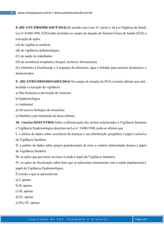 67 www.romulopassos.com.br / www.questoesnasaude.com.br
L e g i s l a ç ã o d o S U S C o m p l e t o e G r a t u i t o Página 67
8. (HU-UFC/EBSERH/AOCP/2014) De acordo com o art. 6º, inciso I, da Lei Orgânica da Saúde
Lei n° 8.080/1990, NÃO estão incluídas no campo de atuação do Sistema Único de Saúde (SUS) a
execução de ações
(A) de vigilância sanitária.
(B) de vigilância epidemiológica.
(C) de saúde do trabalhador.
(D) de assistência terapêutica integral, inclusive farmacêutica.
(E) referentes à fiscalização e à inspeção de alimentos, água e bebidas para animais domésticos e
domesticados.
9. (HU-UFRN/EBSERH/IADES/2014) No campo de atuação do SUS é correto afirmar que está
incluída a execução de vigilância:
a) Das fronteiras e prevenção de zoonoses
b) Epidemiológica
c) Ambiental
d) Do acervo biológico da Amazônia
e) Sanitária e pavimentação de áreas urbanas
10. (Anvisa-2010/CETRO) Sobre a diferenciação dos termos relacionados à Vigilância Sanitária
e Vigilância Epidemiológica descritos na Lei n° 8.080/1990, pode-se afirmar que
I. a análise de dados sobre ocorrência de doenças e sua distribuição geográfica é papel exclusivo
da Vigilância Sanitária.
II. a análise de dados sobre grupos populacionais de risco a contrair determinada doença é papel
da Vigilância Sanitária.
III. as ações que previnem os riscos à saúde é papel da Vigilância Sanitária.
IV. as ações de fiscalização sobre bens que se relacionem diretamente com a saúde populacional é
papel da Vigilância Epidemiológica.
É correto o que se apresenta em
a) I, apenas.
b) II, apenas
c) III, apenas
d) IV, apenas
e) III e IV, apenas
 