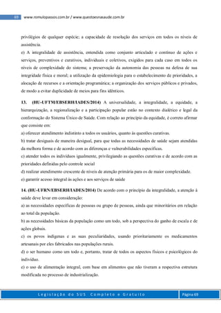 69 www.romulopassos.com.br / www.questoesnasaude.com.br
L e g i s l a ç ã o d o S U S C o m p l e t o e G r a t u i t o Página 69
privilégios de qualquer espécie; a capacidade de resolução dos serviços em todos os níveis de
assistência.
e) A integralidade de assistência, entendida como conjunto articulado e contínuo de ações e
serviços, preventivos e curativos, individuais e coletivos, exigidos para cada caso em todos os
níveis de complexidade do sistema; a preservação da autonomia das pessoas na defesa de sua
integridade física e moral; a utilização da epidemiologia para o estabelecimento de prioridades, a
alocação de recursos e a orientação programática; a organização dos serviços públicos e privados,
de modo a evitar duplicidade de meios para fins idênticos.
13. (HU-UFTM/EBSERH/IADES/2014) A universalidade, a integralidade, a equidade, a
hierarquização, a regionalização e a participação popular estão no contexto dialético e legal da
conformação do Sistema Único de Saúde. Com relação ao princípio da equidade, é correto afirmar
que consiste em:
a) oferecer atendimento indistinto a todos os usuários, quanto às questões curativas.
b) tratar desiguais de maneira desigual, para que todas as necessidades de saúde sejam atendidas
da melhora forma e de acordo com as diferenças e vulnerabilidades específicas.
c) atender todos os indivíduos igualmente, privilegiando as questões curativas e de acordo com as
prioridades definidas pelo controle social
d) realizar atendimento crescente de níveis de atenção primária para os de maior complexidade.
e) garantir acesso integral às ações e aos serviços de saúde
14. (HU-UFRN/EBSERH/IADES/2014) De acordo com o princípio da integralidade, a atenção à
saúde deve levar em consideração:
a) as necessidades específicas de pessoas ou grupo de pessoas, ainda que minoritários em relação
ao total da população.
b) as necessidades básicas da população como um todo, sob a perspectiva do ganho de escala e de
ações globais.
c) os povos indígenas e as suas peculiaridades, usando prioritariamente os medicamentos
artesanais por eles fabricados nas populações rurais.
d) o ser humano como um todo e, portanto, tratar de todos os aspectos físicos e psicológicos do
indivíduo.
e) o uso de alimentação integral, com base em alimentos que não tiveram a respectiva estrutura
modificada no processo de industrialização.
 