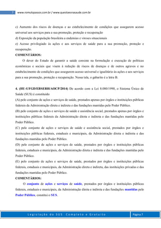 7 www.romulopassos.com.br / www.questoesnasaude.com.br
L e g i s l a ç ã o d o S U S C o m p l e t o e G r a t u i t o Página 7
c) Aumento dos riscos de doenças e ao estabelecimento de condições que assegurem acesso
universal aos serviços para a sua promoção, proteção e recuperação
d) Exposição da população brasileira a endemias e viroses situacionais
e) Acesso privilegiado às ações e aos serviços de saúde para a sua promoção, proteção e
recuperação.
COMENTÁRIOS:
O dever do Estado de garantir a saúde consiste na formulação e execução de políticas
econômicas e sociais que visem à redução de riscos de doenças e de outros agravos e no
estabelecimento de condições que assegurem acesso universal e igualitário às ações e aos serviços
para a sua promoção, proteção e recuperação. Nessa tala, o gabarito é a letra B.
4. (HU-UFGD/EBSERH/AOCP/2014) De acordo com a Lei 8.080/1990, o Sistema Único de
Saúde (SUS) é constituído
(A) pelo conjunto de ações e serviços de saúde, prestados apenas por órgãos e instituições públicas
federais da Administração direta e indireta e das fundações mantidas pelo Poder Público.
(B) pelo conjunto de ações e serviços de saúde e assistência social, prestados apenas por órgãos e
instituições públicas federais da Administração direta e indireta e das fundações mantidas pelo
Poder Público.
(C) pelo conjunto de ações e serviços de saúde e assistência social, prestados por órgãos e
instituições públicas federais, estaduais e municipais, da Administração direta e indireta e das
fundações mantidas pelo Poder Público.
(D) pelo conjunto de ações e serviços de saúde, prestados por órgãos e instituições públicas
federais, estaduais e municipais, da Administração direta e indireta e das fundações mantidas pelo
Poder Público.
(E) pelo conjunto de ações e serviços de saúde, prestados por órgãos e instituições públicas
federais, estaduais e municipais, da Administração direta e indireta, das instituições privadas e das
fundações mantidas pelo Poder Público.
COMENTÁRIOS:
O conjunto de ações e serviços de saúde, prestados por órgãos e instituições públicas
federais, estaduais e municipais, da Administração direta e indireta e das fundações mantidas pelo
Poder Público, constitui o SUS.
 