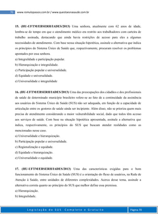 70 www.romulopassos.com.br / www.questoesnasaude.com.br
L e g i s l a ç ã o d o S U S C o m p l e t o e G r a t u i t o Página 70
15. (HU-UFTM/EBSERH/IADES/2013) Uma senhora, atualmente com 62 anos de idade,
lembra-se do tempo em que o atendimento médico era restrito aos trabalhadores com carteira de
trabalho assinada, destacando que ainda havia restrições de acesso para eles a algumas
necessidades de atendimento. Com base nessa situação hipotética, assinale a alternativa que indica
os princípios do Sistema Único de Saúde que, respectivamente, procuram resolver os problemas
apontados por essa senhora.
a) Integralidade e participação popular.
b) Hierarquização e integralidade.
c) Participação popular e universalidade.
d) Equidade e universalidade.
e) Universalidade e integralidade
16. (HU-UFTM/EBSERH/IADES/2013) Uma das preocupações dos cidadãos e dos profissionais
de saúde de determinado município brasileiro refere-se ao fato de a continuidade da assistência
aos usuários do Sistema Único de Saúde (SUS) não ser adequada, em função de a capacidade de
articulação entre os gestores de saúde ainda ser incipiente. Além disso, não se prioriza quem mais
precisa de atendimento considerando a maior vulnerabilidade social, dado que todos têm acesso
aos serviços de saúde. Com base na situação hipotética apresentada, assinale a alternativa que
indica, respectivamente, os princípios do SUS que buscam atender realidades como as
mencionadas nesse caso.
a) Universalidade e hierarquização.
b) Participação popular e universalidade.
c) Regionalização e equidade.
d) Equidade e hierarquização.
e) Universalidade e equidade.
17. (HU-UFTM/EBSERH/IADES/2013) Uma das características exigidas para o bom
funcionamento do Sistema Único de Saúde (SUS) é a orientação do fluxo de usuários, na Rede de
Atenção à Saúde, entre unidades de diferentes complexidades. Acerca desse tema, assinale a
alternativa correta quanto ao princípio do SUS que melhor define essa premissa.
a) Hierarquização.
b) Integralidade.
 