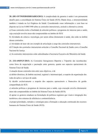 72 www.romulopassos.com.br / www.questoesnasaude.com.br
L e g i s l a ç ã o d o S U S C o m p l e t o e G r a t u i t o Página 72
20. (HU-UFTM/EBSERH/IADES/2013) A complexidade da garantia à saúde é um permanente
desafio para a consolidação do Sistema Único de Saúde (SUS). Diante disso, a intersetorialidade
também é tratada na Lei Orgânica da Saúde. Considerando essas informações e com base no
disposto na Lei no 8.080/1990 sobre as comissões intersetoriais, assinale a alternativa correta.
a) Essas comissões terão a finalidade de articular políticas e programas de interesse para a saúde,
cuja execução envolva áreas não compreendidas no âmbito do SUS.
b) Atividades de ciência e tecnologia, por serem afetas diretamente à saúde, não estão no âmbito
dessas comissões.
c) Atividades de lazer são um exemplo de articulação a cargo das comissões intersetoriais.
d) É função das comissões intersetoriais articular o Conselho Nacional de Saúde com o Conselho
Nacional de Justiça.
e) As comissões intersetoriais estão subordinadas à Secretaria Executiva do Ministério da Saúde.
21. (TJ-AM/FGV/2013) As Comissões Intergestores Bipartite e Tripartite são reconhecidas
como foros de negociação e pactuação entre gestores, quanto aos aspectos operacionais do
Sistema Único de Saúde.
A atuação dessas comissões tem entre seus objetivos, o de
a) definir diretrizes, de âmbito nacional, regional e intermunicipal, a respeito da organização das
redes de ações e serviços de saúde.
b) decidir exclusivamente a respeito dos aspectos operacionais e financeiros da gestão
compartilhada do SUS.
c) articular políticas e programas de interesse para a saúde, cuja execução envolva diretamente
áreas não compreendidas no âmbito do Sistema Único de Saúde (SUS).
d) apoiar os gestores estaduais na formulação de políticas regionais que visem à integração dos
territórios e dos sistemas de referência e contrarreferência.
e) propor prioridades, métodos e estratégias para a formação e educação continuada dos recursos
humanos do Sistema Único de Saúde (SUS).
 