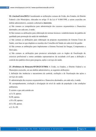 73 www.romulopassos.com.br / www.questoesnasaude.com.br
L e g i s l a ç ã o d o S U S C o m p l e t o e G r a t u i t o Página 73
22. (Anvisa/Cetro/2013) Considerando as atribuições comuns da União, dos Estados, do Distrito
Federal e dos Municípios, elencadas no artigo 15 da Lei nº 8.080/1990, a serem exercidas em
âmbito administrativo, assinale a alternativa incorreta.
a) São comuns as competências para administração dos recursos orçamentários e financeiros
destinados, em cada ano, à saúde.
b) São comuns as atribuições para elaboração de normas técnicas e estabelecimento de padrões de
qualidade para promoção da saúde do trabalhador.
c) São comuns as atribuições para elaboração da proposta orçamentária do Sistema Único de
Saúde, com base no que dispõem as reuniões dos Conselhos de Saúde em cada nível de gestão.
d) São comuns as atribuições para implementar o Sistema Nacional de Sangue, Componentes e
Derivados.
e) São comuns as atribuições para promover articulação com os órgãos de fiscalização do
exercício profissional e outras entidades representativas da sociedade civil para a definição e
controle dos padrões éticos para pesquisa, ações e serviços de saúde.
23. (Prefeitura de Botucatu-SP/2012/CETRO) A União, os Estados, o Distrito Federal e os
Municípios exercerão, em seu âmbito administrativo, as seguintes atribuições:
I. definição das instâncias e mecanismos de controle, avaliação e de fiscalização das ações e
serviços de saúde.
II. administração dos recursos orçamentários e financeiros destinados, em cada mês, à saúde.
III. acompanhamento, avaliação e divulgação do nível de saúde da população e das condições
ambientais.
É correto o que está contido em
a) I e II, apenas.
b) III, apenas.
c) II e III, apenas.
d) I e III, apenas.
e) I, II e III.
 