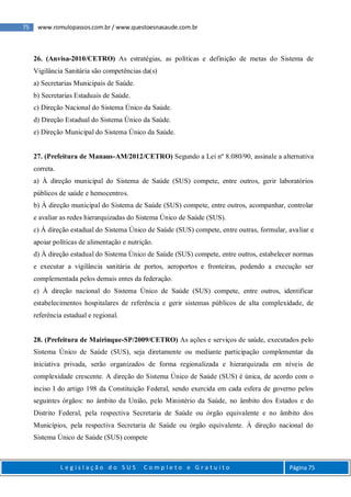 75 www.romulopassos.com.br / www.questoesnasaude.com.br
L e g i s l a ç ã o d o S U S C o m p l e t o e G r a t u i t o Página 75
26. (Anvisa-2010/CETRO) As estratégias, as políticas e definição de metas do Sistema de
Vigilância Sanitária são competências da(s)
a) Secretarias Municipais de Saúde.
b) Secretarias Estaduais de Saúde.
c) Direção Nacional do Sistema Único da Saúde.
d) Direção Estadual do Sistema Único da Saúde.
e) Direção Municipal do Sistema Único da Saúde.
27. (Prefeitura de Manaus-AM/2012/CETRO) Segundo a Lei nº 8.080/90, assinale a alternativa
correta.
a) À direção municipal do Sistema de Saúde (SUS) compete, entre outros, gerir laboratórios
públicos de saúde e hemocentros.
b) À direção municipal do Sistema de Saúde (SUS) compete, entre outros, acompanhar, controlar
e avaliar as redes hierarquizadas do Sistema Único de Saúde (SUS).
c) À direção estadual do Sistema Único de Saúde (SUS) compete, entre outras, formular, avaliar e
apoiar políticas de alimentação e nutrição.
d) À direção estadual do Sistema Único de Saúde (SUS) compete, entre outros, estabelecer normas
e executar a vigilância sanitária de portos, aeroportos e fronteiras, podendo a execução ser
complementada pelos demais entes da federação.
e) À direção nacional do Sistema Único de Saúde (SUS) compete, entre outros, identificar
estabelecimentos hospitalares de referência e gerir sistemas públicos de alta complexidade, de
referência estadual e regional.
28. (Prefeitura de Mairinque-SP/2009/CETRO) As ações e serviços de saúde, executados pelo
Sistema Único de Saúde (SUS), seja diretamente ou mediante participação complementar da
iniciativa privada, serão organizados de forma regionalizada e hierarquizada em níveis de
complexidade crescente. A direção do Sistema Único de Saúde (SUS) é única, de acordo com o
inciso I do artigo 198 da Constituição Federal, sendo exercida em cada esfera de governo pelos
seguintes órgãos: no âmbito da União, pelo Ministério da Saúde, no âmbito dos Estados e do
Distrito Federal, pela respectiva Secretaria de Saúde ou órgão equivalente e no âmbito dos
Municípios, pela respectiva Secretaria de Saúde ou órgão equivalente. À direção nacional do
Sistema Único de Saúde (SUS) compete
 