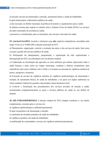 76 www.romulopassos.com.br / www.questoesnasaude.com.br
L e g i s l a ç ã o d o S U S C o m p l e t o e G r a t u i t o Página 76
a) executar serviços de alimentação e nutrição, saneamento básico e saúde do trabalhador.
b) gerir hemocentros e laboratórios públicos de saúde.
c) dar execução, no âmbito municipal, às políticas de insumos e equipamentos para a saúde.
d) elaborar normas para regular as relações entre o Sistema Único de Saúde (SUS) e os serviços
privados contratados de assistência à saúde.
e) promover a centralização, para os municípios, dos serviços e das ações de saúde.
29. (Anvisa/Cetro/2013) Assinale a alternativa que não explicita competências concedidas pelo
artigo 18 da Lei nº 8.080/1990, à direção municipal do SUS.
a) Planejamento, organização, controle e avaliação das ações e dos serviços de saúde, bem como
executar a gestão dos serviços públicos de saúde.
b) Participação do planejamento, programação e organização da rede regionalizada e
hierarquizada do SUS, em articulação com sua direção estadual.
c) Colaboração na fiscalização das agressões ao meio ambiente que tenham repercussão sobre a
saúde humana e atuar, junto aos órgãos municipais, estaduais e federais competentes, para
controlá-las, bem como colaborar com a União e os Estados na execução de vigilância sanitária de
portos, aeroportos e fronteiras.
d) Execução de serviços de vigilância sanitária, de vigilância epidemiológica, de alimentação e
nutrição, de saneamento básico, de saúde do trabalhador, e de apoio aos órgãos ambientais na
esfera estadual e federal em questões relacionadas à fauna doméstica local.
e) Controle e fiscalização dos procedimentos dos serviços privados de atenção à saúde,
normatizando complementarmente as ações e serviços públicos de saúde no seu âmbito de
atuação.
30. (HU-UFBA/EBSERH/2014) À direção estadual do SUS compete coordenar e, em caráter
complementar, executar ações e serviços de:
a) vigilância epidemiológica e ambiental permanente.
b) ação comunitária e de alimentação e nutrição.
c) construção de moradias populares de saúde do trabalhador.
d) vigilância sanitária e de saúde do trabalhador.
e) mobilização de comunidades e serviços de vigilância ambiental permanente
 