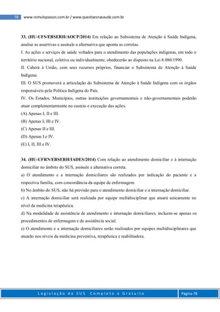 78 www.romulopassos.com.br / www.questoesnasaude.com.br
L e g i s l a ç ã o d o S U S C o m p l e t o e G r a t u i t o Página 78
33. (HU-UFS/EBSERH/AOCP/2014) Em relação ao Subsistema de Atenção à Saúde Indígena,
analise as assertivas e assinale a alternativa que aponta as corretas.
I. As ações e serviços de saúde voltados para o atendimento das populações indígenas, em todo o
território nacional, coletiva ou individualmente, obedecerão ao disposto na Lei 8.080/1990.
II. Caberá à União, com seus recursos próprios, financiar o Subsistema de Atenção à Saúde
Indígena.
III. O SUS promoverá a articulação do Subsistema de Atenção à Saúde Indígena com os órgãos
responsáveis pela Política Indígena do País.
IV. Os Estados, Municípios, outras instituições governamentais e não-governamentais poderão
atuar complementarmente no custeio e execução das ações.
(A) Apenas I, II e III.
(B) Apenas I, III e IV.
(C) Apenas II e III.
(D) Apenas I e IV.
(E) I, II, III e IV.
34. (HU-UFRN/EBSERH/IADES/2014) Com relação ao atendimento domiciliar e à internação
domiciliar no âmbito do SUS, assinale a alternativa correta.
a) O atendimento e a internação domiciliares são realizados por indicação do paciente e a
respectiva família, com concordância da equipe de enfermagem.
b) No âmbito do SUS, não há previsão para o atendimento domiciliar e a internação domiciliar.
c) A internação domiciliar será realizada por equipe multidisciplinar que atuará unicamente no
nível da medicina terapêutica.
d) Na modalidade de assistência de atendimento e internação domiciliares, incluem-se apenas os
procedimentos de enfermagem e de assistência social.
e) O atendimento e a internação domiciliares serão realizados por equipes multidisciplinares que
atuarão nos níveis da medicina preventiva, terapêutica e reabilitadora.
 