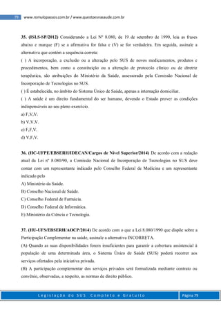 79 www.romulopassos.com.br / www.questoesnasaude.com.br
L e g i s l a ç ã o d o S U S C o m p l e t o e G r a t u i t o Página 79
35. (ISLS-SP/2012) Considerando a Lei Nº 8.080, de 19 de setembro de 1990, leia as frases
abaixo e marque (F) se a afirmativa for falsa e (V) se for verdadeira. Em seguida, assinale a
alternativa que contém a sequência correta:
( ) A incorporação, a exclusão ou a alteração pelo SUS de novos medicamentos, produtos e
procedimentos, bem como a constituição ou a alteração de protocolo clínico ou de diretriz
terapêutica, são atribuições do Ministério da Saúde, assessorado pela Comissão Nacional de
Incorporação de Tecnologias no SUS.
( ) É estabelecida, no âmbito do Sistema Único de Saúde, apenas a internação domiciliar.
( ) A saúde é um direito fundamental do ser humano, devendo o Estado prover as condições
indispensáveis ao seu pleno exercício.
a) F,V,V.
b) V,V,V.
c) F,F,V.
d) V,F,V.
36. (HC-UFPE/EBSERH/IDECAN/Cargos de Nível Superior/2014) De acordo com a redação
atual da Lei nº 8.080/90, a Comissão Nacional de Incorporação de Tecnologias no SUS deve
contar com um representante indicado pelo Conselho Federal de Medicina e um representante
indicado pelo
A) Ministério da Saúde.
B) Conselho Nacional de Saúde.
C) Conselho Federal de Farmácia.
D) Conselho Federal de Informática.
E) Ministério da Ciência e Tecnologia.
37. (HU-UFS/EBSERH/AOCP/2014) De acordo com o que a Lei 8.080/1990 que dispõe sobre a
Participação Complementar na saúde, assinale a alternativa INCORRETA.
(A) Quando as suas disponibilidades forem insuficientes para garantir a cobertura assistencial à
população de uma determinada área, o Sistema Único de Saúde (SUS) poderá recorrer aos
serviços ofertados pela iniciativa privada.
(B) A participação complementar dos serviços privados será formalizada mediante contrato ou
convênio, observadas, a respeito, as normas de direito público.
 