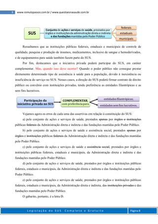 8 www.romulopassos.com.br / www.questoesnasaude.com.br
L e g i s l a ç ã o d o S U S C o m p l e t o e G r a t u i t o Página 8
Ressaltamos que as instituições públicas federais, estaduais e municipais de controle de
qualidade, pesquisa e produção de insumos, medicamentos, inclusive de sangue e hemoderivados,
e de equipamentos para saúde também fazem parte do SUS.
Por fim, destacamos que a iniciativa privada poderá participar do SUS, em caráter
complementar. Mas, quando isso deve ocorrer? Quando o poder público não consegue prestar
diretamente determinado tipo de assistência à saúde para a população, devido à inexistência ou
insuficiência do serviço no SUS. Nesses casos, a direção do SUS poderá firmar contrato de direito
público ou convênio com instituições privadas, tendo preferência as entidades filantrópicas e as
sem fins lucrativos.
Vejamos agora os erros de cada uma das assertivas em relação à constituição do SUS:
a) pelo conjunto de ações e serviços de saúde, prestados apenas por órgãos e instituições
públicas federais da Administração direta e indireta e das fundações mantidas pelo Poder Público.
b) pelo conjunto de ações e serviços de saúde e assistência social, prestados apenas por
órgãos e instituições públicas federais da Administração direta e indireta e das fundações mantidas
pelo Poder Público.
c) pelo conjunto de ações e serviços de saúde e assistência social, prestados por órgãos e
instituições públicas federais, estaduais e municipais, da Administração direta e indireta e das
fundações mantidas pelo Poder Público.
d) pelo conjunto de ações e serviços de saúde, prestados por órgãos e instituições públicas
federais, estaduais e municipais, da Administração direta e indireta e das fundações mantidas pelo
Poder Público.
e) pelo conjunto de ações e serviços de saúde, prestados por órgãos e instituições públicas
federais, estaduais e municipais, da Administração direta e indireta, das instituições privadas e das
fundações mantidas pelo Poder Público.
O gabarito, portanto, é a letra D.
SUS
Conjuntode açõese serviços de saúde, prestadospor
órgãos e instituiçõesda adminsitração direta e indireta
e das fundaçõesmantidas pelo Poder Público
federais
estaduais
municipais
Participação da
iniciativa privada no SUS
COMPLEMENTAR,
com preferência para
entidadesfilantrópicas;
entidadessemfins lucrativos.
 