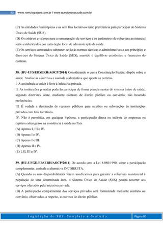80 www.romulopassos.com.br / www.questoesnasaude.com.br
L e g i s l a ç ã o d o S U S C o m p l e t o e G r a t u i t o Página 80
(C) As entidades filantrópicas e as sem fins lucrativos terão preferência para participar do Sistema
Único de Saúde (SUS).
(D) Os critérios e valores para a remuneração de serviços e os parâmetros de cobertura assistencial
serão estabelecidos por cada órgão local de administração da saúde.
(E) Os serviços contratados submeter-se-ão às normas técnicas e administrativas e aos princípios e
diretrizes do Sistema Único de Saúde (SUS), mantido o equilíbrio econômico e financeiro do
contrato.
38. (HU-UFS/EBSERH/AOCP/2014) Considerando o que a Constituição Federal dispõe sobre a
saúde. Analise as assertivas e assinale a alternativa que aponta as corretas.
I. A assistência à saúde é livre à iniciativa privada.
II. As instituições privadas poderão participar de forma complementar do sistema único de saúde,
segundo diretrizes deste, mediante contrato de direito público ou convênio, não havendo
preferências.
III. É vedada a destinação de recursos públicos para auxílios ou subvenções às instituições
privadas com fins lucrativos.
IV. Não é permitida, em qualquer hipótese, a participação direta ou indireta de empresas ou
capitais estrangeiros na assistência à saúde no País.
(A) Apenas I, III e IV.
(B) Apenas I e IV.
(C) Apenas I e III.
(D) Apenas II e IV.
(E) I, II, III e IV.
39. (HU-UFGD/EBSERH/AOCP/2014) De acordo com a Lei 8.080/1990, sobre a participação
complementar, assinale a alternativa INCORRETA.
(A) Quando as suas disponibilidades forem insuficientes para garantir a cobertura assistencial à
população de uma determinada área, o Sistema Único de Saúde (SUS) poderá recorrer aos
serviços ofertados pela iniciativa privada.
(B) A participação complementar dos serviços privados será formalizada mediante contrato ou
convênio, observadas, a respeito, as normas de direito público.
 