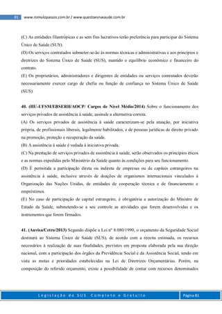 81 www.romulopassos.com.br / www.questoesnasaude.com.br
L e g i s l a ç ã o d o S U S C o m p l e t o e G r a t u i t o Página 81
(C) As entidades filantrópicas e as sem fins lucrativos terão preferência para participar do Sistema
Único de Saúde (SUS).
(D) Os serviços contratados submeter-se-ão às normas técnicas e administrativas e aos princípios e
diretrizes do Sistema Único de Saúde (SUS), mantido o equilíbrio econômico e financeiro do
contrato.
(E) Os proprietários, administradores e dirigentes de entidades ou serviços contratados deverão
necessariamente exercer cargo de chefia ou função de confiança no Sistema Único de Saúde
(SUS).
40. (HU-UFSM/EBSERH/AOCP/ Cargos de Nível Médio/2014) Sobre o funcionamento dos
serviços privados de assistência à saúde, assinale a alternativa correta.
(A) Os serviços privados de assistência à saúde caracterizam-se pela atuação, por iniciativa
própria, de profissionais liberais, legalmente habilitados, e de pessoas jurídicas de direito privado
na promoção, proteção e recuperação da saúde.
(B) A assistência à saúde é vedada à iniciativa privada.
(C) Na prestação de serviços privados de assistência à saúde, serão observados os princípios éticos
e as normas expedidas pelo Ministério da Saúde quanto às condições para seu funcionamento.
(D) É permitida a participação direta ou indireta de empresas ou de capitais estrangeiros na
assistência à saúde, inclusive através de doações de organismos internacionais vinculados à
Organização das Nações Unidas, de entidades de cooperação técnica e de financiamento e
empréstimos.
(E) No caso de participação de capital estrangeiro, é obrigatória a autorização do Ministro de
Estado da Saúde, submetendo-se a seu controle as atividades que forem desenvolvidas e os
instrumentos que forem firmados.
41. (Anvisa/Cetro/2013) Segundo dispõe a Lei nº 8.080/1990, o orçamento da Seguridade Social
destinará ao Sistema Único de Saúde (SUS), de acordo com a receita estimada, os recursos
necessários à realização de suas finalidades, previstos em proposta elaborada pela sua direção
nacional, com a participação dos órgãos da Previdência Social e da Assistência Social, tendo em
vista as metas e prioridades estabelecidas na Lei de Diretrizes Orçamentárias. Porém, na
composição do referido orçamento, existe a possibilidade de contar com recursos denominados
 