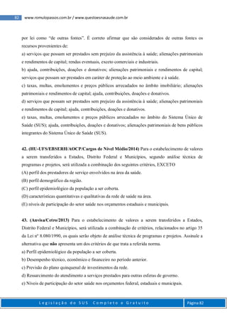 82 www.romulopassos.com.br / www.questoesnasaude.com.br
L e g i s l a ç ã o d o S U S C o m p l e t o e G r a t u i t o Página 82
por lei como “de outras fontes”. É correto afirmar que são considerados de outras fontes os
recursos provenientes de:
a) serviços que possam ser prestados sem prejuízo da assistência à saúde; alienações patrimoniais
e rendimentos de capital; rendas eventuais, exceto comerciais e industriais.
b) ajuda, contribuições, doações e donativos; alienações patrimoniais e rendimentos de capital;
serviços que possam ser prestados em caráter de proteção ao meio ambiente e à saúde.
c) taxas, multas, emolumentos e preços públicos arrecadados no âmbito imobiliário; alienações
patrimoniais e rendimentos de capital; ajuda, contribuições, doações e donativos.
d) serviços que possam ser prestados sem prejuízo da assistência à saúde; alienações patrimoniais
e rendimentos de capital; ajuda, contribuições, doações e donativos.
e) taxas, multas, emolumentos e preços públicos arrecadados no âmbito do Sistema Único de
Saúde (SUS); ajuda, contribuições, doações e donativos; alienações patrimoniais de bens públicos
integrantes do Sistema Único de Saúde (SUS).
42. (HU-UFS/EBSERH/AOCP/Cargos de Nível Médio/2014) Para o estabelecimento de valores
a serem transferidos a Estados, Distrito Federal e Municípios, segundo análise técnica de
programas e projetos, será utilizada a combinação dos seguintes critérios, EXCETO
(A) perfil dos prestadores de serviço envolvidos na área da saúde.
(B) perfil demográfico da região.
(C) perfil epidemiológico da população a ser coberta.
(D) características quantitativas e qualitativas da rede de saúde na área.
(E) níveis de participação do setor saúde nos orçamentos estaduais e municipais.
43. (Anvisa/Cetro/2013) Para o estabelecimento de valores a serem transferidos a Estados,
Distrito Federal e Municípios, será utilizada a combinação de critérios, relacionados no artigo 35
da Lei nº 8.080/1990, os quais serão objeto de análise técnica de programas e projetos. Assinale a
alternativa que não apresenta um dos critérios de que trata a referida norma.
a) Perfil epidemiológico da população a ser coberta.
b) Desempenho técnico, econômico e financeiro no período anterior.
c) Previsão do plano quinquenal de investimentos da rede.
d) Ressarcimento do atendimento a serviços prestados para outras esferas de governo.
e) Níveis de participação do setor saúde nos orçamentos federal, estaduais e municipais.
 