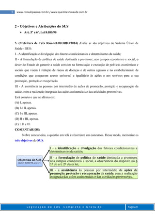 9 www.romulopassos.com.br / www.questoesnasaude.com.br
L e g i s l a ç ã o d o S U S C o m p l e t o e G r a t u i t o Página 9
2 - Objetivos e Atribuições do SUS
 Art. 5º a 6º, Lei 8.080/90
5. (Prefeitura de Três Rios-RJ/BIORIO/2014) Avalie se são objetivos do Sistema Único de
Saúde - SUS:
I - A identificação e divulgação dos fatores condicionantes e determinantes da saúde;
II - A formulação de política de saúde destinada a promover, nos campos econômico e social, o
dever do Estado de garantir a saúde consiste na formulação e execução de políticas econômicas e
sociais que visem à redução de riscos de doenças e de outros agravos e no estabelecimento de
condições que assegurem acesso universal e igualitário às ações e aos serviços para a sua
promoção, proteção e recuperação.
III - A assistência às pessoas por intermédio de ações de promoção, proteção e recuperação da
saúde, com a realização integrada das ações assistenciais e das atividades preventivas.
Está correto o que se afirma em:
(A) I, apenas.
(B) I e II, apenas.
(C) I e III, apenas.
(D) II e III, apenas.
(E) I, II e III.
COMENTÁRIOS:
Nobre concurseiro, a questão em tela é recorrente em concursos. Desse modo, memorize os
três objetivos do SUS:
Objetivos do SUS
(Lei nº 8.080/90, art. 5º)
I - a identificação e divulgação dos fatores condicionantes e
determinantes da saúde;
II - a formulação de política de saúde destinada a promover,
nos campos econômico e social, a observância do disposto no §
1º do art. 2º desta lei;
III - a assistência às pessoas por intermédio de ações de
promoção, proteção e recuperação da saúde, com a realização
integrada das ações assistenciais e das atividades preventivas.
 