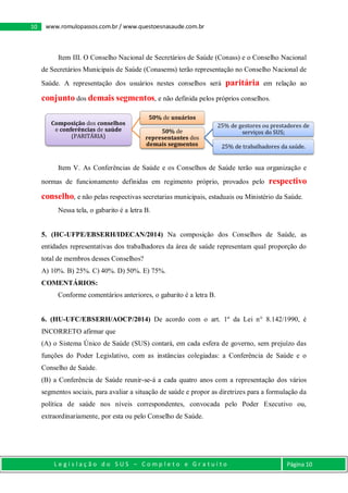 L e g i s l a ç ã o d o S U S – C o m p l e t o e G r a t u i t o Página 10
10 www.romulopassos.com.br / www.questoesnasaude.com.br
Item III. O Conselho Nacional de Secretários de Saúde (Conass) e o Conselho Nacional
de Secretários Municipais de Saúde (Conasems) terão representação no Conselho Nacional de
Saúde. A representação dos usuários nestes conselhos será paritária em relação ao
conjunto dos demais segmentos, e não definida pelos próprios conselhos.
Item V. As Conferências de Saúde e os Conselhos de Saúde terão sua organização e
normas de funcionamento definidas em regimento próprio, provados pelo respectivo
conselho, e não pelas respectivas secretarias municipais, estaduais ou Ministério da Saúde.
Nessa tela, o gabarito é a letra B.
5. (HC-UFPE/EBSERH/IDECAN/2014) Na composição dos Conselhos de Saúde, as
entidades representativas dos trabalhadores da área de saúde representam qual proporção do
total de membros desses Conselhos?
A) 10%. B) 25%. C) 40%. D) 50%. E) 75%.
COMENTÁRIOS:
Conforme comentários anteriores, o gabarito é a letra B.
6. (HU-UFC/EBSERH/AOCP/2014) De acordo com o art. 1º da Lei n° 8.142/1990, é
INCORRETO afirmar que
(A) o Sistema Único de Saúde (SUS) contará, em cada esfera de governo, sem prejuízo das
funções do Poder Legislativo, com as instâncias colegiadas: a Conferência de Saúde e o
Conselho de Saúde.
(B) a Conferência de Saúde reunir-se-á a cada quatro anos com a representação dos vários
segmentos sociais, para avaliar a situação de saúde e propor as diretrizes para a formulação da
política de saúde nos níveis correspondentes, convocada pelo Poder Executivo ou,
extraordinariamente, por esta ou pelo Conselho de Saúde.
Composição dos conselhos
e conferências de saúde
(PARITÁRIA)
50% de usuários
50% de
representantes dos
demais segmentos
25% de gestores ou prestadores de
serviços do SUS;
25% de trabalhadores da saúde.
 