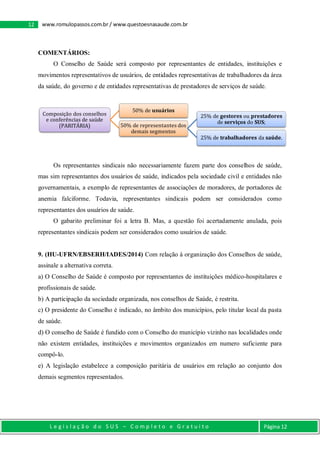 L e g i s l a ç ã o d o S U S – C o m p l e t o e G r a t u i t o Página 12
12 www.romulopassos.com.br / www.questoesnasaude.com.br
COMENTÁRIOS:
O Conselho de Saúde será composto por representantes de entidades, instituições e
movimentos representativos de usuários, de entidades representativas de trabalhadores da área
da saúde, do governo e de entidades representativas de prestadores de serviços de saúde.
Os representantes sindicais não necessariamente fazem parte dos conselhos de saúde,
mas sim representantes dos usuários de saúde, indicados pela sociedade civil e entidades não
governamentais, a exemplo de representantes de associações de moradores, de portadores de
anemia falciforme. Todavia, representantes sindicais podem ser considerados como
representantes dos usuários de saúde.
O gabarito preliminar foi a letra B. Mas, a questão foi acertadamente anulada, pois
representantes sindicais podem ser considerados como usuários de saúde.
9. (HU-UFRN/EBSERH/IADES/2014) Com relação à organização dos Conselhos de saúde,
assinale a alternativa correta.
a) O Conselho de Saúde é composto por representantes de instituições médico-hospitalares e
profissionais de saúde.
b) A participação da sociedade organizada, nos conselhos de Saúde, é restrita.
c) O presidente do Conselho é indicado, no âmbito dos municípios, pelo titular local da pasta
de saúde.
d) O conselho de Saúde é fundido com o Conselho do município vizinho nas localidades onde
não existem entidades, instituições e movimentos organizados em numero suficiente para
compô-lo.
e) A legislação estabelece a composição paritária de usuários em relação ao conjunto dos
demais segmentos representados.
Composição dos conselhos
e conferências de saúde
(PARITÁRIA)
50% de usuários
50% de representantes dos
demais segmentos
25% de gestores ou prestadores
de serviços do SUS;
25% de trabalhadores da saúde.
 