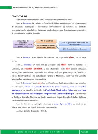 L e g i s l a ç ã o d o S U S – C o m p l e t o e G r a t u i t o Página 13
13 www.romulopassos.com.br / www.questoesnasaude.com.br
COMENTÁRIOS:
Para melhor compreensão do tema, vamos detalhar cada um dos itens:
Item A. Incorreto. Na verdade, o Conselho de Saúde será composto por representantes
de entidades, instituições e movimentos representativos de usuários, de entidades
representativas de trabalhadores da área da saúde, do governo e de entidades representativas
de prestadores de serviços de saúde.
Item B. Incorreto. A participação da sociedade civil organizada NÃO é restrita. Isso é
óbvio.
Item C. Incorreto. O presidente do Conselho será eleito entre os membros do
Conselho, em reunião plenária. E nos Municípios onde não existem entidades,
instituições e movimentos organizados em número suficiente para compor o Conselho, a
eleição da representação será realizada em plenária no Município, promovida pelo Conselho
Municipal de maneira ampla e democrática.
Item D. Incorreto. Quando não houver Conselho de Saúde constituído ou em atividade
no Município, caberá ao Conselho Estadual de Saúde assumir, junto ao executivo
municipal, a convocação e realização da Conferência Municipal de Saúde, que terá como
um de seus objetivos a estruturação e composição do Conselho Municipal. O mesmo será
atribuído ao Conselho Nacional de Saúde, quando não houver Conselho Estadual de Saúde
constituído ou em funcionamento.
Item E. Correto. A legislação estabelece a composição paritária de usuários em
relação ao conjunto dos demais segmentos representados.
Assim, o gabarito da questão é letra E.
Composição dos
conselhos
e conferências de saúde
(PARITÁRIA)
50% de usuários
50% de representantes
dos demais segmentos
25% de gestores ou prestadores de
serviços do SUS;
25% de trabalhadores da saúde.
 