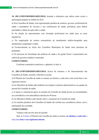 L e g i s l a ç ã o d o S U S – C o m p l e t o e G r a t u i t o Página 14
14 www.romulopassos.com.br / www.questoesnasaude.com.br
10. (HU-UFRN/EBSERH/IADES/2014) Assinale a alternativa que indica como ocorre a
participação popular no âmbito do SUS.
a) Nos Conselhos de Saúde, com representação paritária de usuários, governo, profissional de
saúde e prestadores de serviços e nas conferencias de saúde, periódicas, para definir
prioridades e linhas de ação sobre a saúde.
b) Na eleição de representantes com formação profissional em saúde para as casas
legislativas.
c) Na organização de centros comunitários de atendimento médico-hospitalar para
atendimento à população vizinha.
d) Exclusivamente no inicio dos Conselhos Municipais de Saúde mais próximos da
população.
e) No processo de formulação das políticas de saúde e de gestão fiscal e orçamentária nas
esferas de governo estadual e municipal.
COMENTÁRIOS:
Conforme comentários anteriores, o gabarito é a letra A.
11. (HU-UFRN/EBSERH/IADES/2014) Acerca da estrutura e do funcionamento dos
Conselhos de Saúde, assinale a alternativa correta.
a) O Plenário do Conselho de saúde se reunirá, no mínimo, a cada mês e terá como base o seu
regimento interno.
b) Ao Ministério da Saúde cabe deliberar em relação à estrutura administrativa e ao quadro de
pessoal do Conselho de saúde.
c) A pauta e o material de apoio às reuniões do Conselho de Saúde devem ser encaminhados
aos conselheiros com antecedência máxima de 48 horas.
d) Ao Ministério Publico cabe decidir sobre o orçamento do Conselho de saúde.
e) As reuniões plenárias dos Conselhos de Saúde são restritas aos conselheiros eleitos, sem a
participação da sociedade.
COMENTÁRIOS:
Vejamos cada um dos itens da questão:
Item A. Correto. O Plenário do Conselho de saúde se reunirá, no mínimo, a cada mês e
terá como base o seu regimento interno.
 