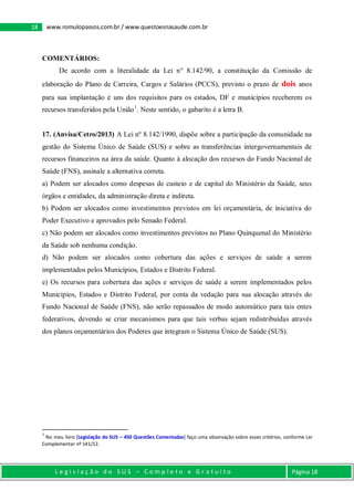 L e g i s l a ç ã o d o S U S – C o m p l e t o e G r a t u i t o Página 18
18 www.romulopassos.com.br / www.questoesnasaude.com.br
COMENTÁRIOS:
De acordo com a literalidade da Lei n° 8.142/90, a constituição da Comissão de
elaboração do Plano de Carreira, Cargos e Salários (PCCS), previsto o prazo de dois anos
para sua implantação é uns dos requisitos para os estados, DF e municípios receberem os
recursos transferidos pela União1
. Neste sentido, o gabarito é a letra B.
17. (Anvisa/Cetro/2013) A Lei nº 8.142/1990, dispõe sobre a participação da comunidade na
gestão do Sistema Único de Saúde (SUS) e sobre as transferências intergovernamentais de
recursos financeiros na área da saúde. Quanto à alocação dos recursos do Fundo Nacional de
Saúde (FNS), assinale a alternativa correta.
a) Podem ser alocados como despesas de custeio e de capital do Ministério da Saúde, seus
órgãos e entidades, da administração direta e indireta.
b) Podem ser alocados como investimentos previstos em lei orçamentária, de iniciativa do
Poder Executivo e aprovados pelo Senado Federal.
c) Não podem ser alocados como investimentos previstos no Plano Quinquenal do Ministério
da Saúde sob nenhuma condição.
d) Não podem ser alocados como cobertura das ações e serviços de saúde a serem
implementados pelos Municípios, Estados e Distrito Federal.
e) Os recursos para cobertura das ações e serviços de saúde a serem implementados pelos
Municípios, Estados e Distrito Federal, por conta da vedação para sua alocação através do
Fundo Nacional de Saúde (FNS), não serão repassados de modo automático para tais entes
federativos, devendo se criar mecanismos para que tais verbas sejam redistribuídas através
dos planos orçamentários dos Poderes que integram o Sistema Único de Saúde (SUS).
1
No meu livro [Legislação do SUS – 450 Questões Comentadas] faço uma observação sobre esses critérios, conforme Lei
Complementar nº 141/12.
 
