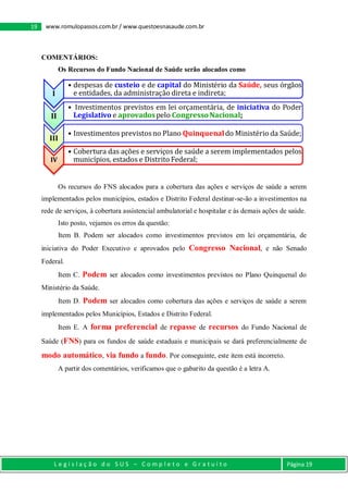 L e g i s l a ç ã o d o S U S – C o m p l e t o e G r a t u i t o Página 19
19 www.romulopassos.com.br / www.questoesnasaude.com.br
COMENTÁRIOS:
Os Recursos do Fundo Nacional de Saúde serão alocados como
Os recursos do FNS alocados para a cobertura das ações e serviços de saúde a serem
implementados pelos municípios, estados e Distrito Federal destinar-se-ão a investimentos na
rede de serviços, à cobertura assistencial ambulatorial e hospitalar e às demais ações de saúde.
Isto posto, vejamos os erros da questão:
Item B. Podem ser alocados como investimentos previstos em lei orçamentária, de
iniciativa do Poder Executivo e aprovados pelo Congresso Nacional, e não Senado
Federal.
Item C. Podem ser alocados como investimentos previstos no Plano Quinquenal do
Ministério da Saúde.
Item D. Podem ser alocados como cobertura das ações e serviços de saúde a serem
implementados pelos Municípios, Estados e Distrito Federal.
Item E. A forma preferencial de repasse de recursos do Fundo Nacional de
Saúde (FNS) para os fundos de saúde estaduais e municipais se dará preferencialmente de
modo automático, via fundo a fundo. Por conseguinte, este item está incorreto.
A partir dos comentários, verificamos que o gabarito da questão é a letra A.
I
• despesas de custeio e de capital do Ministério da Saúde, seus órgãos
e entidades, da administração direta e indireta;
II
• Investimentos previstos em lei orçamentária, de iniciativa do Poder
Legislativo e aprovadospelo CongressoNacional;
III
• Investimentos previstosno Plano Quinquenaldo Ministério da Saúde;
IV
• Cobertura das ações e serviços de saúde a serem implementados pelos
municípios, estados e Distrito Federal;
 