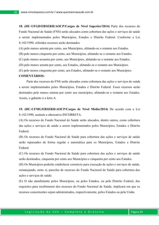 L e g i s l a ç ã o d o S U S – C o m p l e t o e G r a t u i t o Página 20
20 www.romulopassos.com.br / www.questoesnasaude.com.br
18. (HU-UFGD/EBSERH/AOCP/Cargos de Nível Superior/2014) Parte dos recursos do
Fundo Nacional de Saúde (FNS) serão alocados como cobertura das ações e serviços de saúde
a serem implementados pelos Municípios, Estados e Distrito Federal. Conforme a Lei
8.142/1990, referidos recursos serão destinados
(A) pelo menos setenta por cento, aos Municípios, afetando-se o restante aos Estados.
(B) pelo menos cinquenta por cento, aos Municípios, afetando-se o restante aos Estados.
(C) pelo menos sessenta por cento, aos Municípios, afetando-se o restante aos Estados.
(D) pelo menos setenta por cento, aos Estados, afetando-se o restante aos Municípios.
(E) pelo menos cinquenta por cento, aos Estados, afetando-se o restante aos Municípios.
COMENTÁRIOS:
Parte dos recursos do FNS serão alocados como cobertura das ações e serviços de saúde
a serem implementados pelos Municípios, Estados e Distrito Federal. Esses recursos serão
destinados pelo menos setenta por cento aos municípios, afetando-se o restante aos Estados.
Assim, o gabarito é a letra A.
19. (HC-UFMG/EBSERH/AOCP/Cargos de Nível Médio/2014) De acordo com a Lei
8.142/1990, assinale a alternativa INCORRETA.
(A) Os recursos do Fundo Nacional de Saúde serão alocados, dentre outros, como cobertura
das ações e serviços de saúde a serem implementados pelos Municípios, Estados e Distrito
Federal.
(B) Os recursos do Fundo Nacional de Saúde para cobertura das ações e serviços de saúde
serão repassados de forma regular e automática para os Municípios, Estados e Distrito
Federal.
(C) Os recursos do Fundo Nacional de Saúde para cobertura das ações e serviços de saúde
serão destinados, cinquenta por cento aos Municípios e cinquenta por cento aos Estados.
(D) Os Municípios poderão estabelecer consórcio para execução de ações e serviços de saúde,
remanejando, entre si, parcelas de recursos do Fundo Nacional de Saúde para cobertura das
ações e serviços de saúde.
(E) O não atendimento pelos Municípios, ou pelos Estados, ou pelo Distrito Federal, dos
requisitos para recebimento dos recursos do Fundo Nacional de Saúde, implicará em que os
recursos concernentes sejam administrados, respectivamente, pelos Estados ou pela União.
 