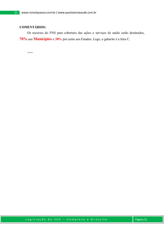 L e g i s l a ç ã o d o S U S – C o m p l e t o e G r a t u i t o Página 21
21 www.romulopassos.com.br / www.questoesnasaude.com.br
COMENTÁRIOS:
Os recursos do FNS para cobertura das ações e serviços de saúde serão destinados,
70% aos Municípios e 30% por cento aos Estados. Logo, o gabarito é a letra C.
-----
 