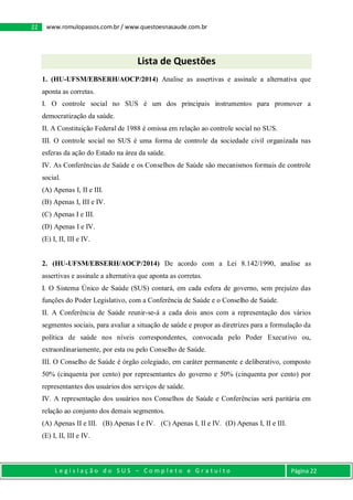 L e g i s l a ç ã o d o S U S – C o m p l e t o e G r a t u i t o Página 22
22 www.romulopassos.com.br / www.questoesnasaude.com.br
Lista de Questões
1. (HU-UFSM/EBSERH/AOCP/2014) Analise as assertivas e assinale a alternativa que
aponta as corretas.
I. O controle social no SUS é um dos principais instrumentos para promover a
democratização da saúde.
II. A Constituição Federal de 1988 é omissa em relação ao controle social no SUS.
III. O controle social no SUS é uma forma de controle da sociedade civil organizada nas
esferas da ação do Estado na área da saúde.
IV. As Conferências de Saúde e os Conselhos de Saúde são mecanismos formais de controle
social.
(A) Apenas I, II e III.
(B) Apenas I, III e IV.
(C) Apenas I e III.
(D) Apenas I e IV.
(E) I, II, III e IV.
2. (HU-UFSM/EBSERH/AOCP/2014) De acordo com a Lei 8.142/1990, analise as
assertivas e assinale a alternativa que aponta as corretas.
I. O Sistema Único de Saúde (SUS) contará, em cada esfera de governo, sem prejuízo das
funções do Poder Legislativo, com a Conferência de Saúde e o Conselho de Saúde.
II. A Conferência de Saúde reunir-se-á a cada dois anos com a representação dos vários
segmentos sociais, para avaliar a situação de saúde e propor as diretrizes para a formulação da
política de saúde nos níveis correspondentes, convocada pelo Poder Executivo ou,
extraordinariamente, por esta ou pelo Conselho de Saúde.
III. O Conselho de Saúde é órgão colegiado, em caráter permanente e deliberativo, composto
50% (cinquenta por cento) por representantes do governo e 50% (cinquenta por cento) por
representantes dos usuários dos serviços de saúde.
IV. A representação dos usuários nos Conselhos de Saúde e Conferências será paritária em
relação ao conjunto dos demais segmentos.
(A) Apenas II e III. (B) Apenas I e IV. (C) Apenas I, II e IV. (D) Apenas I, II e III.
(E) I, II, III e IV.
 