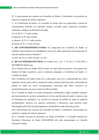 L e g i s l a ç ã o d o S U S – C o m p l e t o e G r a t u i t o Página 24
24 www.romulopassos.com.br / www.questoesnasaude.com.br
IV. A representação dos usuários nos Conselhos de Saúde e Conferências será paritária em
relação ao conjunto dos demais segmentos.
V. As Conferências de Saúde e os Conselhos de Saúde terão sua organização e normas de
funcionamento definidas em regimento próprio, provados pelas respectivas secretarias
municipais, estaduais ou Ministério da Saúde.
a) I, II, III, IV e V estão corretas.
b) Apenas II e IV estão corretas
c) Apenas I, II, IV e V estão corretas.
d) Apenas II, IV e V estão corretas.
5. (HC-UFPE/EBSERH/IDECAN/2014) Na composição dos Conselhos de Saúde, as
entidades representativas dos trabalhadores da área de saúde representam qual proporção do
total de membros desses Conselhos?
A) 10%. B) 25%. C) 40%. D) 50%. E) 75%.
6. (HU-UFC/EBSERH/AOCP/2014) De acordo com o art. 1º da Lei n° 8.142/1990, é
INCORRETO afirmar que
(A) o Sistema Único de Saúde (SUS) contará, em cada esfera de governo, sem prejuízo das
funções do Poder Legislativo, com as instâncias colegiadas: a Conferência de Saúde e o
Conselho de Saúde.
(B) a Conferência de Saúde reunir-se-á a cada quatro anos com a representação dos vários
segmentos sociais, para avaliar a situação de saúde e propor as diretrizes para a formulação da
política de saúde nos níveis correspondentes, convocada pelo Poder Executivo ou,
extraordinariamente, por esta ou pelo Conselho de Saúde.
(C) o Conselho de Saúde, em caráter permanente e deliberativo, órgão colegiado composto
por representantes do governo, prestadores de serviço, profissionais de saúde e usuários, atua
na formulação de estratégias e no controle da execução da política de saúde na instância
correspondente, inclusive nos aspectos econômicos e financeiros, cujas decisões serão
homologadas pelo chefe do poder legalmente constituído em cada esfera do governo.
(D) a representação dos usuários nos Conselhos de Saúde e Conferências será paritária em
relação ao conjunto dos demais segmentos.
(E) o Conselho Nacional de Secretários de Saúde (CONASS) e o Conselho Nacional de
Secretários Municipais de Saúde (CONASEMS) não terão representação no Conselho
Nacional de Saúde.
 
