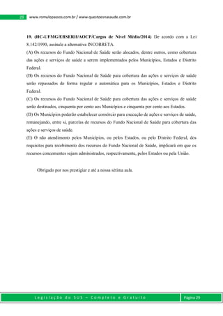 L e g i s l a ç ã o d o S U S – C o m p l e t o e G r a t u i t o Página 29
29 www.romulopassos.com.br / www.questoesnasaude.com.br
19. (HC-UFMG/EBSERH/AOCP/Cargos de Nível Médio/2014) De acordo com a Lei
8.142/1990, assinale a alternativa INCORRETA.
(A) Os recursos do Fundo Nacional de Saúde serão alocados, dentre outros, como cobertura
das ações e serviços de saúde a serem implementados pelos Municípios, Estados e Distrito
Federal.
(B) Os recursos do Fundo Nacional de Saúde para cobertura das ações e serviços de saúde
serão repassados de forma regular e automática para os Municípios, Estados e Distrito
Federal.
(C) Os recursos do Fundo Nacional de Saúde para cobertura das ações e serviços de saúde
serão destinados, cinquenta por cento aos Municípios e cinquenta por cento aos Estados.
(D) Os Municípios poderão estabelecer consórcio para execução de ações e serviços de saúde,
remanejando, entre si, parcelas de recursos do Fundo Nacional de Saúde para cobertura das
ações e serviços de saúde.
(E) O não atendimento pelos Municípios, ou pelos Estados, ou pelo Distrito Federal, dos
requisitos para recebimento dos recursos do Fundo Nacional de Saúde, implicará em que os
recursos concernentes sejam administrados, respectivamente, pelos Estados ou pela União.
Obrigado por nos prestigiar e até a nossa sétima aula.
 