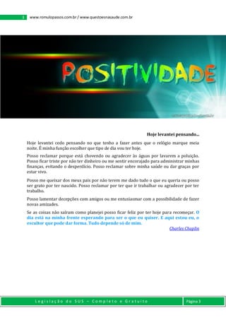 3 www.romulopassos.com.br / www.questoesnasaude.com.br
L e g i s l a ç ã o d o S U S – C o m p l e t o e G r a t u i t o Página 3
Crédito da imagem: www.maiscapasfacebook.com.br
Hoje levantei pensando...
Hoje levantei cedo pensando no que tenho a fazer antes que o relógio marque meia
noite. É minha função escolher que tipo de dia vou ter hoje.
Posso reclamar porque está chovendo ou agradecer às águas por lavarem a poluição.
Posso ficar triste por não ter dinheiro ou me sentir encorajado para administrar minhas
finanças, evitando o desperdício. Posso reclamar sobre minha saúde ou dar graças por
estar vivo.
Posso me queixar dos meus pais por não terem me dado tudo o que eu queria ou posso
ser grato por ter nascido. Posso reclamar por ter que ir trabalhar ou agradecer por ter
trabalho.
Posso lamentar decepções com amigos ou me entusiasmar com a possibilidade de fazer
novas amizades.
Se as coisas não saíram como planejei posso ficar feliz por ter hoje para recomeçar. O
dia está na minha frente esperando para ser o que eu quiser. E aqui estou eu, o
escultor que pode dar forma. Tudo depende só de mim.
Charles Chaplin
 