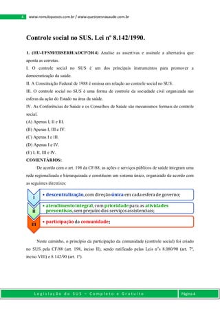 4 www.romulopassos.com.br / www.questoesnasaude.com.br
L e g i s l a ç ã o d o S U S – C o m p l e t o e G r a t u i t o Página 4
Controle social no SUS. Lei nº 8.142/1990.
1. (HU-UFSM/EBSERH/AOCP/2014) Analise as assertivas e assinale a alternativa que
aponta as corretas.
I. O controle social no SUS é um dos principais instrumentos para promover a
democratização da saúde.
II. A Constituição Federal de 1988 é omissa em relação ao controle social no SUS.
III. O controle social no SUS é uma forma de controle da sociedade civil organizada nas
esferas da ação do Estado na área da saúde.
IV. As Conferências de Saúde e os Conselhos de Saúde são mecanismos formais de controle
social.
(A) Apenas I, II e III.
(B) Apenas I, III e IV.
(C) Apenas I e III.
(D) Apenas I e IV.
(E) I, II, III e IV.
COMENTÁRIOS:
De acordo com o art. 198 da CF/88, as ações e serviços públicos de saúde integram uma
rede regionalizada e hierarquizada e constituem um sistema único, organizado de acordo com
as seguintes diretrizes:
Neste caminho, o princípio da participação da comunidade (controle social) foi criado
no SUS pela CF/88 (art. 198, inciso II), sendo ratificado pelas Leis no
s 8.080/90 (art. 7º,
inciso VIII) e 8.142/90 (art. 1º).
I
• descentralização,com direção única em cada esfera de governo;
II
• atendimentointegral, com prioridadepara as atividades
preventivas,sem prejuízodos serviçosassistenciais;
III
• participaçãoda comunidade;
 