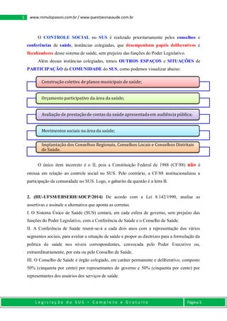 L e g i s l a ç ã o d o S U S – C o m p l e t o e G r a t u i t o Página 5
5 www.romulopassos.com.br / www.questoesnasaude.com.br
O CONTROLE SOCIAL no SUS é realizado prioritariamente pelos conselhos e
conferências de saúde, instâncias colegiadas, que desempenham papéis deliberativos e
fiscalizadores desse sistema de saúde, sem prejuízo das funções do Poder Legislativo.
Além dessas instâncias colegiadas, temos OUTROS ESPAÇOS e SITUAÇÕES de
PARTICIPAÇÃO da COMUNIDADE do SUS, como podemos visualizar abaixo:
O único item incorreto é o II, pois a Constituição Federal de 1988 (CF/88) não é
omissa em relação ao controle social no SUS. Pelo contrário, a CF/88 institucionalizou a
participação da comunidade no SUS. Logo, o gabarito da questão é a letra B.
2. (HU-UFSM/EBSERH/AOCP/2014) De acordo com a Lei 8.142/1990, analise as
assertivas e assinale a alternativa que aponta as corretas.
I. O Sistema Único de Saúde (SUS) contará, em cada esfera de governo, sem prejuízo das
funções do Poder Legislativo, com a Conferência de Saúde e o Conselho de Saúde.
II. A Conferência de Saúde reunir-se-á a cada dois anos com a representação dos vários
segmentos sociais, para avaliar a situação de saúde e propor as diretrizes para a formulação da
política de saúde nos níveis correspondentes, convocada pelo Poder Executivo ou,
extraordinariamente, por esta ou pelo Conselho de Saúde.
III. O Conselho de Saúde é órgão colegiado, em caráter permanente e deliberativo, composto
50% (cinquenta por cento) por representantes do governo e 50% (cinquenta por cento) por
representantes dos usuários dos serviços de saúde.
Construção coletiva de planos municipais de saúde;
Orçamento participativo da área da saúde;
Avaliação de prestação de contas da saúde apresentadaem audiência pública;
Movimentos sociais na área da saúde;
Implantação dos Conselhos Regionais, Conselhos Locais e Conselhos Distritais
de Saúde.
 