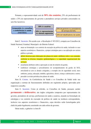 L e g i s l a ç ã o d o S U S – C o m p l e t o e G r a t u i t o Página 8
8 www.romulopassos.com.br / www.questoesnasaude.com.br
Portanto, a representatividade será de 50% dos usuários, 25% de profissionais de
saúde e 25% de representantes do governo e prestadores serviços privados conveniados ou
sem fins lucrativos.
Item C. Incorreto. De acordo com a Resolução nº 453/2012, compete aos Conselhos de
Saúde Nacional, Estadual, Municipal e do Distrito Federal:
 atuar na formulação e no controle da execução da política de saúde, incluindo os seus
aspectos econômicos e financeiros, e propor estratégias para a sua aplicação aos setores
público e privado;
 definir diretrizes para elaboração dos planos de saúde e deliberar sobre o seu conteúdo,
conforme as diversas situações epidemiológicas e a capacidade organizacional dos
serviços;
 anualmente deliberar sobre a aprovação ou não do relatório de gestão;
 estabelecer estratégias e procedimentos de acompanhamento da gestão do SUS,
articulando-se com os demais colegiados, a exemplo dos de seguridade social, meio
ambiente, justiça, educação, trabalho, agricultura, idosos, criança e adolescente e outros;
 proceder à revisão periódica dos planos de saúde.
Item D. Correto. As Conferências de Saúde e os Conselhos de Saúde terão sua
organização e normas de funcionamento definidas em regimento próprio, aprovadas pelo
respectivo conselho.
Item E. Incorreto. Como já referido, os Conselhos de Saúde, possuem caráter
permanente e deliberativo, são órgãos colegiados compostos por representantes do
governo, prestadores de serviço, profissionais de saúde e usuários, atuando na formulação de
estratégias e no controle da execução da política de saúde na instância correspondente,
inclusive nos aspectos econômicos e financeiros, cujas decisões serão homologadas pelo
chefe do poder legalmente constituído em cada esfera do governo.
Deste modo, o gabarito é a letra D.
Composição dos conselhos
e conferências de saúde
(PARITÁRIA)
50% de usuários
50% de representantes
dos demais segmentos
25% de gestores ou prestadores
de serviços do SUS;
25% de trabalhadores da saúde.
 