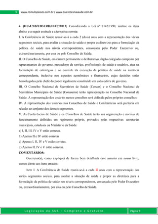 L e g i s l a ç ã o d o S U S – C o m p l e t o e G r a t u i t o Página 9
9 www.romulopassos.com.br / www.questoesnasaude.com.br
4. (HU-UNB/EBSERH/IBFC/2013) Considerando a Lei nº 8142/1990, analise os itens
abaixo e a seguir assinale a alternativa correta:
I. A Conferência de Saúde reunir-se-á a cada 2 (dois) anos com a representação dos vários
segmentos sociais, para avaliar a situação de saúde e propor as diretrizes para a formulação da
política de saúde nos níveis correspondentes, convocada pelo Poder Executivo ou,
extraordinariamente, por esta ou pelo Conselho de Saúde.
II. O Conselho de Saúde, em caráter permanente e deliberativo, órgão colegiado composto por
representantes do governo, prestadores de serviço, profissionais de saúde e usuários, atua na
formulação de estratégias e no controle da execução da política de saúde na instância
correspondente, inclusive nos aspectos econômicos e financeiros, cujas decisões serão
homologadas pelo chefe do poder legalmente constituído em cada esfera do governo.
III. O Conselho Nacional de Secretários de Saúde (Conass) e o Conselho Nacional de
Secretários Municipais de Saúde (Conasems) terão representação no Conselho Nacional de
Saúde. A representação dos usuários nestes conselhos será definida pelos próprios conselhos.
IV. A representação dos usuários nos Conselhos de Saúde e Conferências será paritária em
relação ao conjunto dos demais segmentos.
V. As Conferências de Saúde e os Conselhos de Saúde terão sua organização e normas de
funcionamento definidas em regimento próprio, provados pelas respectivas secretarias
municipais, estaduais ou Ministério da Saúde.
a) I, II, III, IV e V estão corretas.
b) Apenas II e IV estão corretas
c) Apenas I, II, IV e V estão corretas.
d) Apenas II, IV e V estão corretas.
COMENTÁRIOS:
Guerreiro(a), como expliquei de forma bem detalhada esse assunto em nosso livro,
vamos direto aos itens errados:
Item I. A Conferência de Saúde reunir-se-á a cada 4 anos com a representação dos
vários segmentos sociais, para avaliar a situação de saúde e propor as diretrizes para a
formulação da política de saúde nos níveis correspondentes, convocada pelo Poder Executivo
ou, extraordinariamente, por esta ou pelo Conselho de Saúde.
 